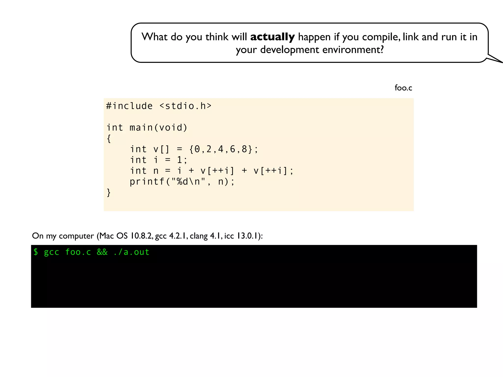 #include <stdio.h>
int main(void)
{
int v[] = {0,2,4,6,8};
int i = 1;
int n = i + v[++i] + v[++i];
printf("%dn", n);
}
foo.c
On my computer (Mac OS 10.8.2, gcc 4.2.1, clang 4.1, icc 13.0.1):
$ gcc foo.c && ./a.out
What do you think will actually happen if you compile, link and run it in
your development environment?
 