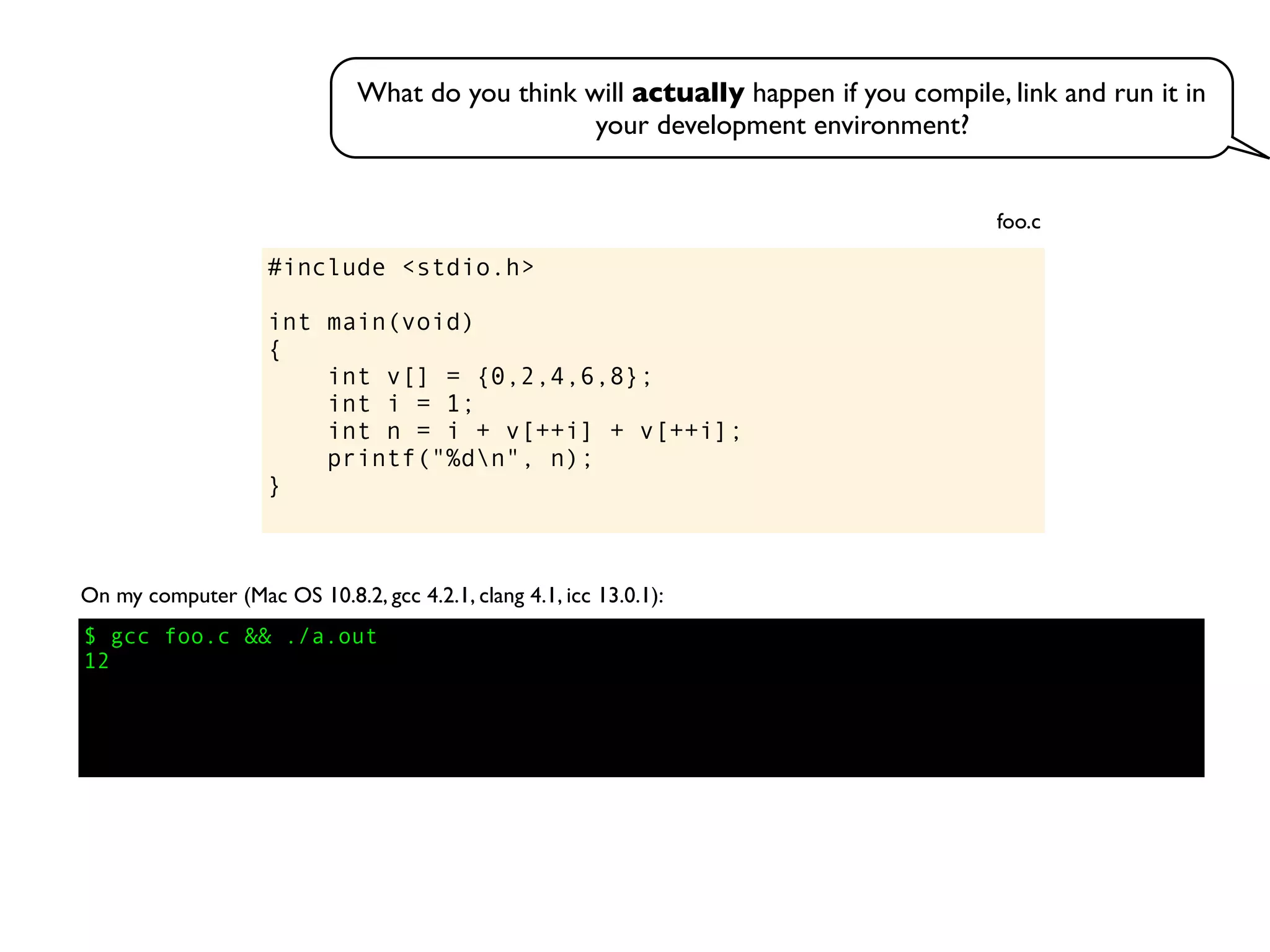 #include <stdio.h>
int main(void)
{
int v[] = {0,2,4,6,8};
int i = 1;
int n = i + v[++i] + v[++i];
printf("%dn", n);
}
foo.c
On my computer (Mac OS 10.8.2, gcc 4.2.1, clang 4.1, icc 13.0.1):
$ gcc foo.c && ./a.out
12
What do you think will actually happen if you compile, link and run it in
your development environment?
 