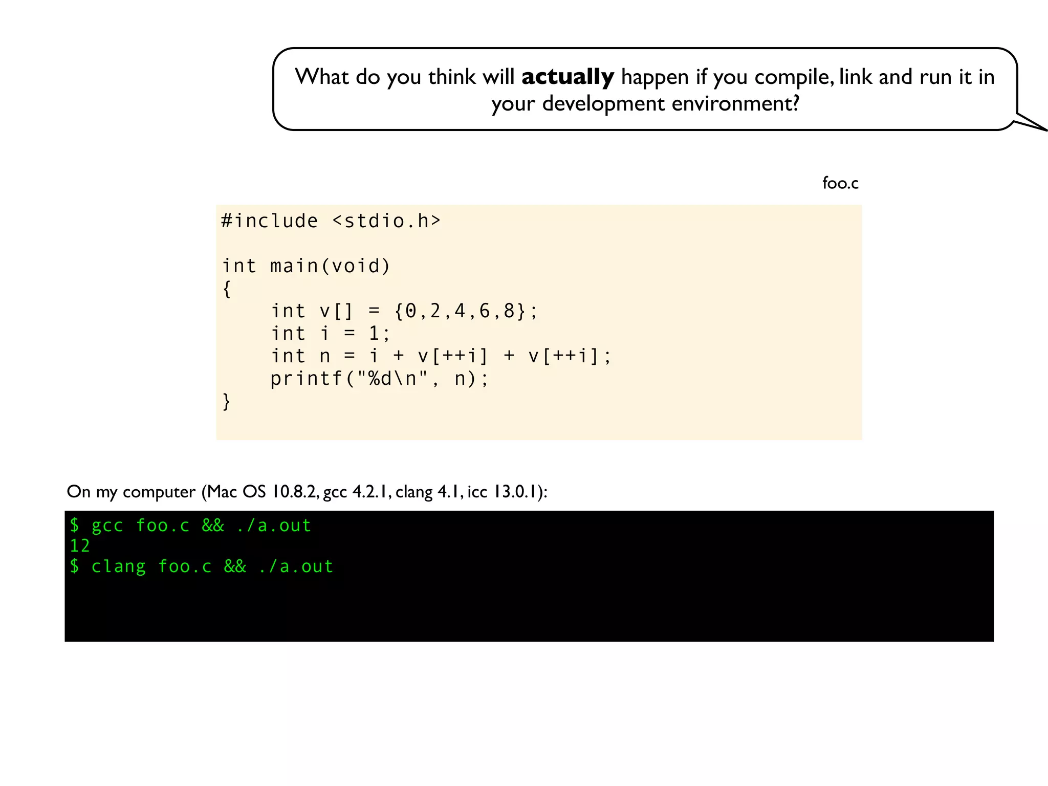 #include <stdio.h>
int main(void)
{
int v[] = {0,2,4,6,8};
int i = 1;
int n = i + v[++i] + v[++i];
printf("%dn", n);
}
foo.c
On my computer (Mac OS 10.8.2, gcc 4.2.1, clang 4.1, icc 13.0.1):
$ gcc foo.c && ./a.out
12
$ clang foo.c && ./a.out
What do you think will actually happen if you compile, link and run it in
your development environment?
 