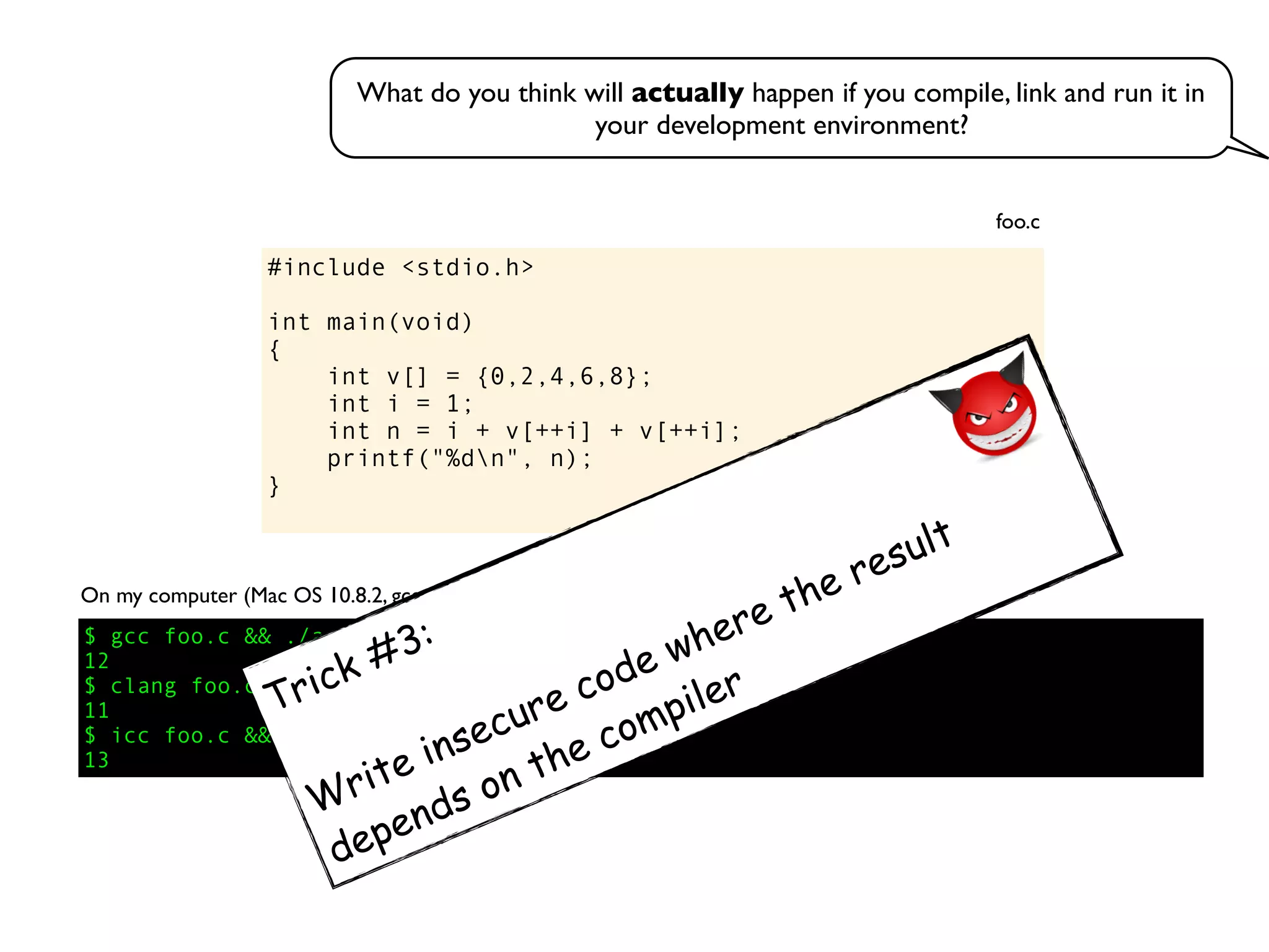 #include <stdio.h>
int main(void)
{
int v[] = {0,2,4,6,8};
int i = 1;
int n = i + v[++i] + v[++i];
printf("%dn", n);
}
foo.c
On my computer (Mac OS 10.8.2, gcc 4.2.1, clang 4.1, icc 13.0.1):
$ gcc foo.c && ./a.out
12
$ clang foo.c && ./a.out
11
$ icc foo.c && ./a.out
13
What do you think will actually happen if you compile, link and run it in
your development environment?
Trick #3:
Write insecure code where the result
depends on the compiler
 