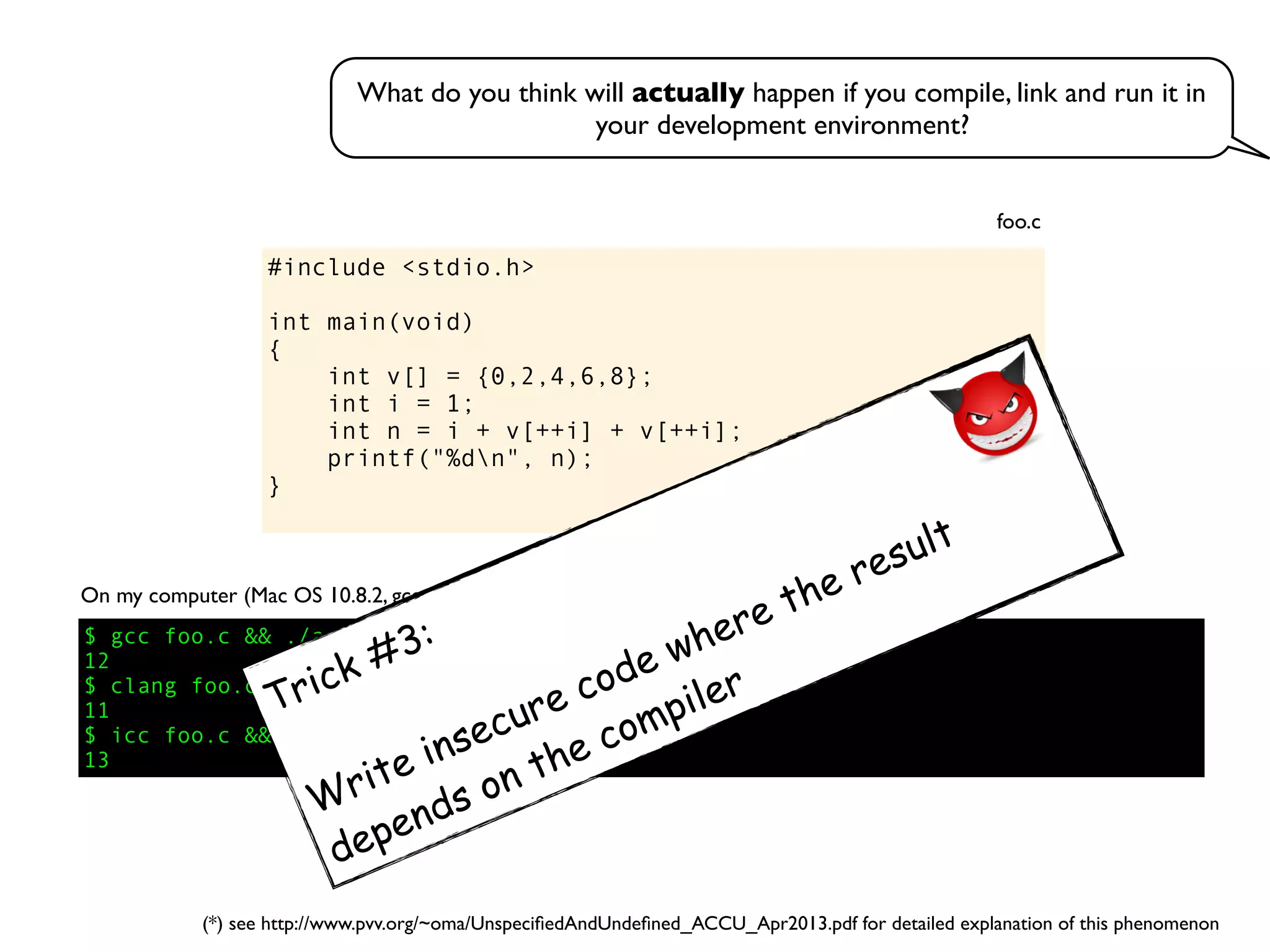 #include <stdio.h>
int main(void)
{
int v[] = {0,2,4,6,8};
int i = 1;
int n = i + v[++i] + v[++i];
printf("%dn", n);
}
foo.c
On my computer (Mac OS 10.8.2, gcc 4.2.1, clang 4.1, icc 13.0.1):
$ gcc foo.c && ./a.out
12
$ clang foo.c && ./a.out
11
$ icc foo.c && ./a.out
13
What do you think will actually happen if you compile, link and run it in
your development environment?
Trick #3:
Write insecure code where the result
depends on the compiler
(*) see http://www.pvv.org/~oma/UnspeciﬁedAndUndeﬁned_ACCU_Apr2013.pdf for detailed explanation of this phenomenon
 