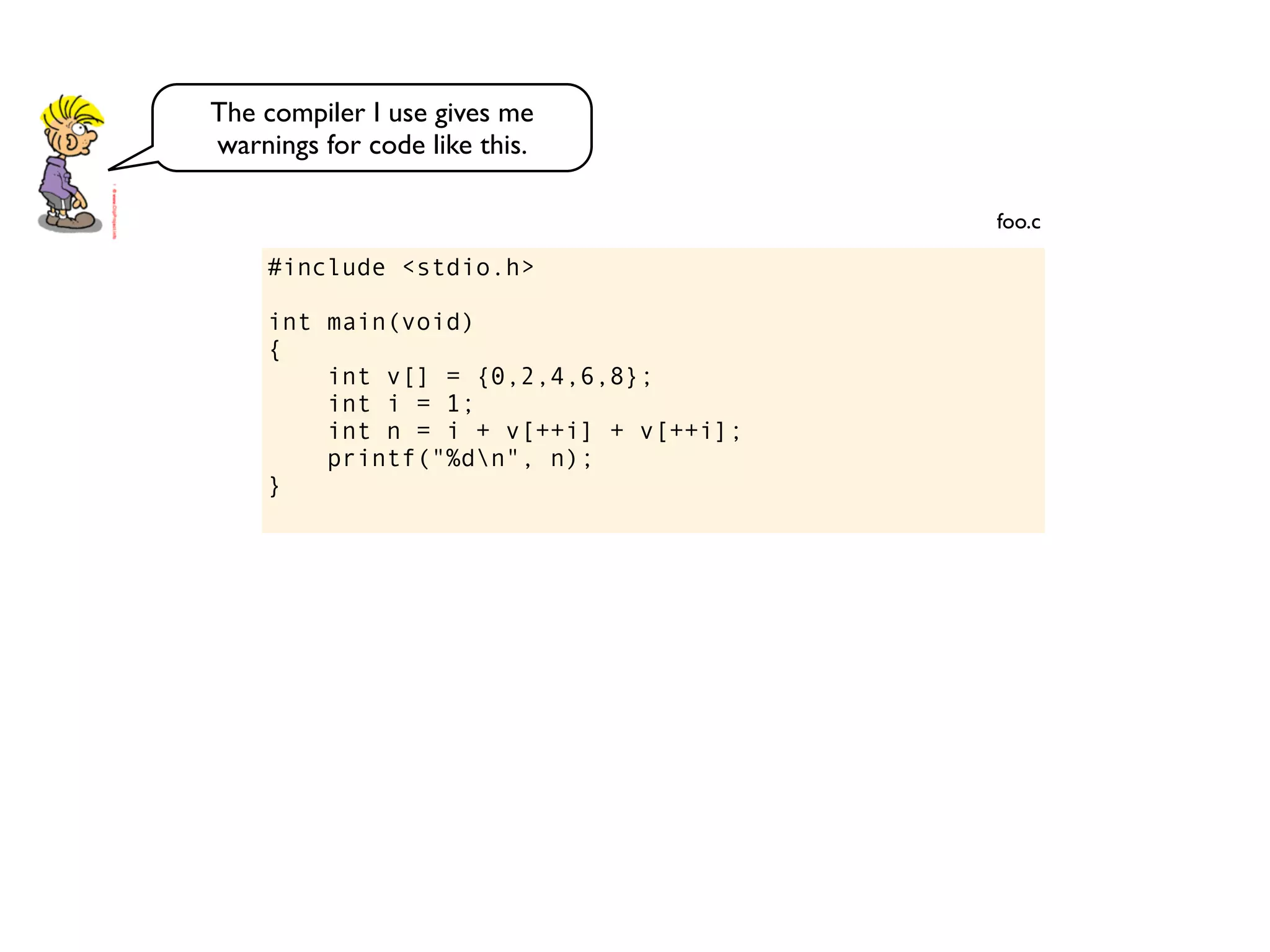 #include <stdio.h>
int main(void)
{
int v[] = {0,2,4,6,8};
int i = 1;
int n = i + v[++i] + v[++i];
printf("%dn", n);
}
foo.c
The compiler I use gives me
warnings for code like this.
 