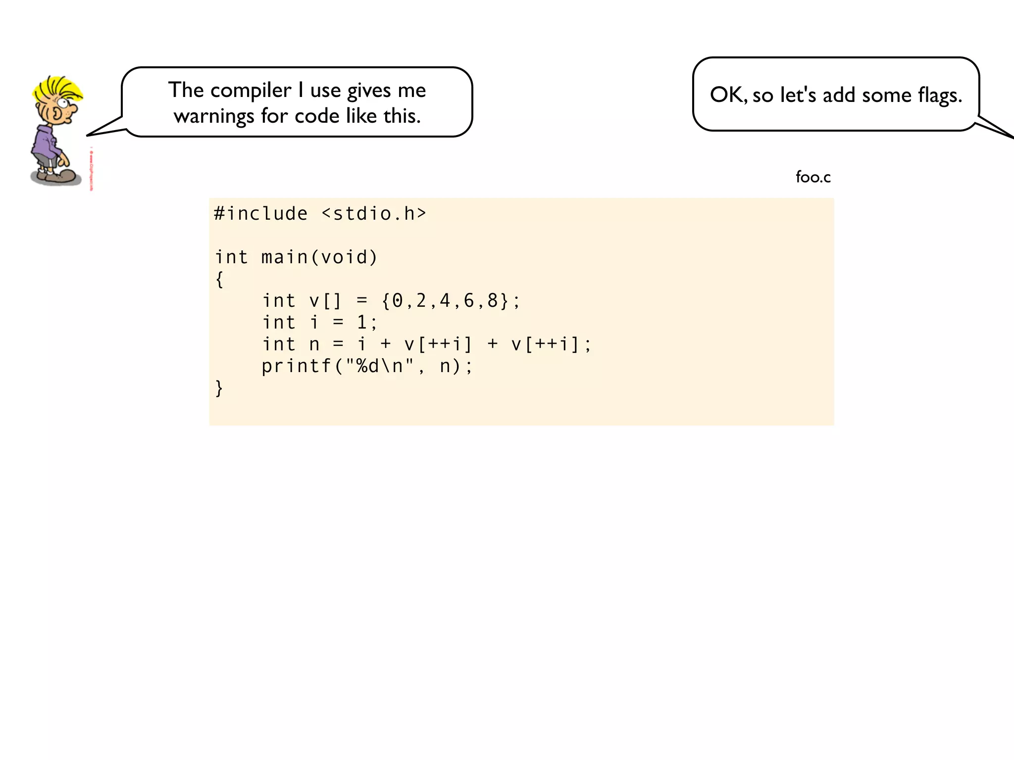 #include <stdio.h>
int main(void)
{
int v[] = {0,2,4,6,8};
int i = 1;
int n = i + v[++i] + v[++i];
printf("%dn", n);
}
foo.c
OK, so let's add some ﬂags.The compiler I use gives me
warnings for code like this.
 
