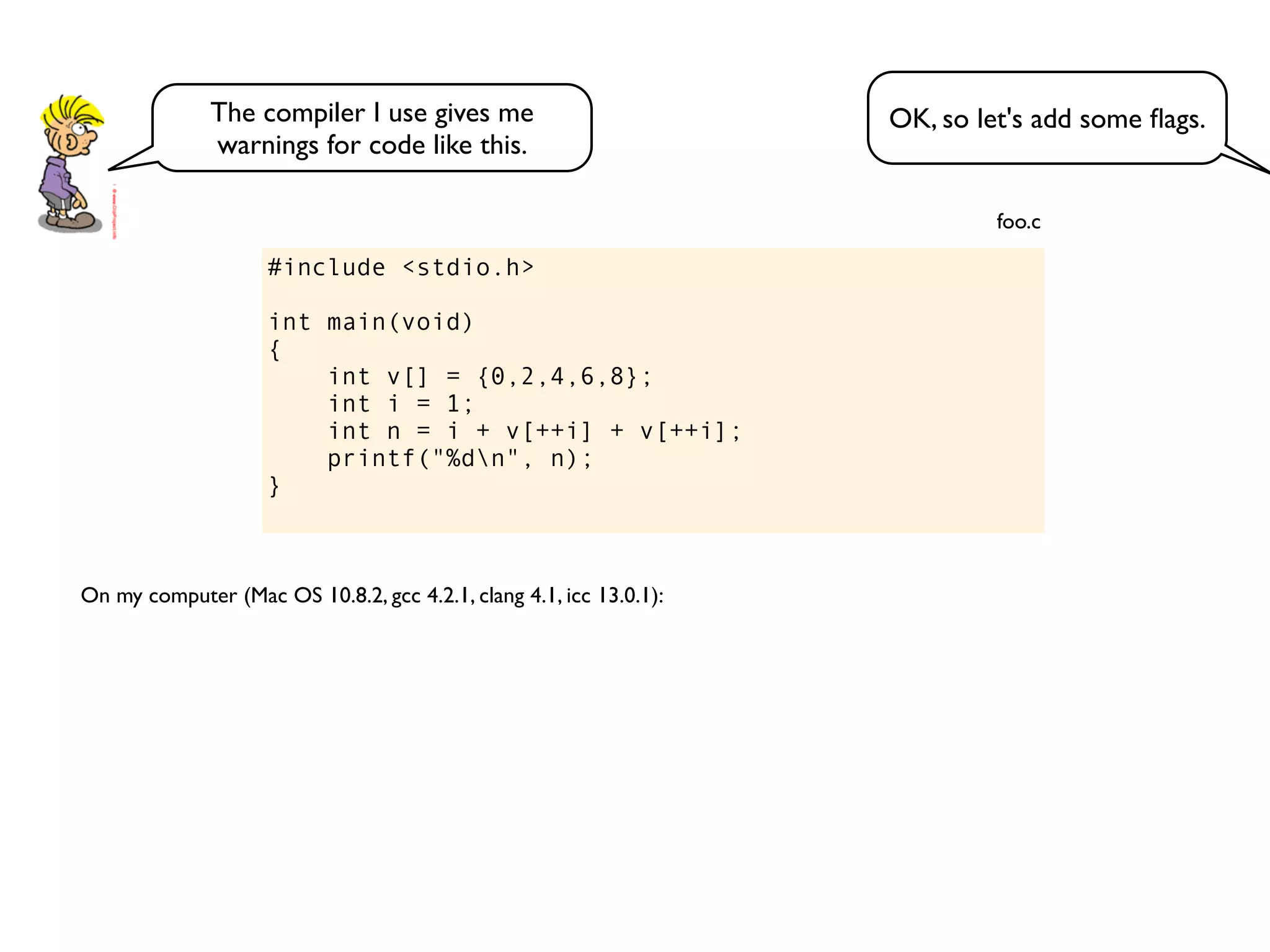 #include <stdio.h>
int main(void)
{
int v[] = {0,2,4,6,8};
int i = 1;
int n = i + v[++i] + v[++i];
printf("%dn", n);
}
foo.c
On my computer (Mac OS 10.8.2, gcc 4.2.1, clang 4.1, icc 13.0.1):
OK, so let's add some ﬂags.The compiler I use gives me
warnings for code like this.
 