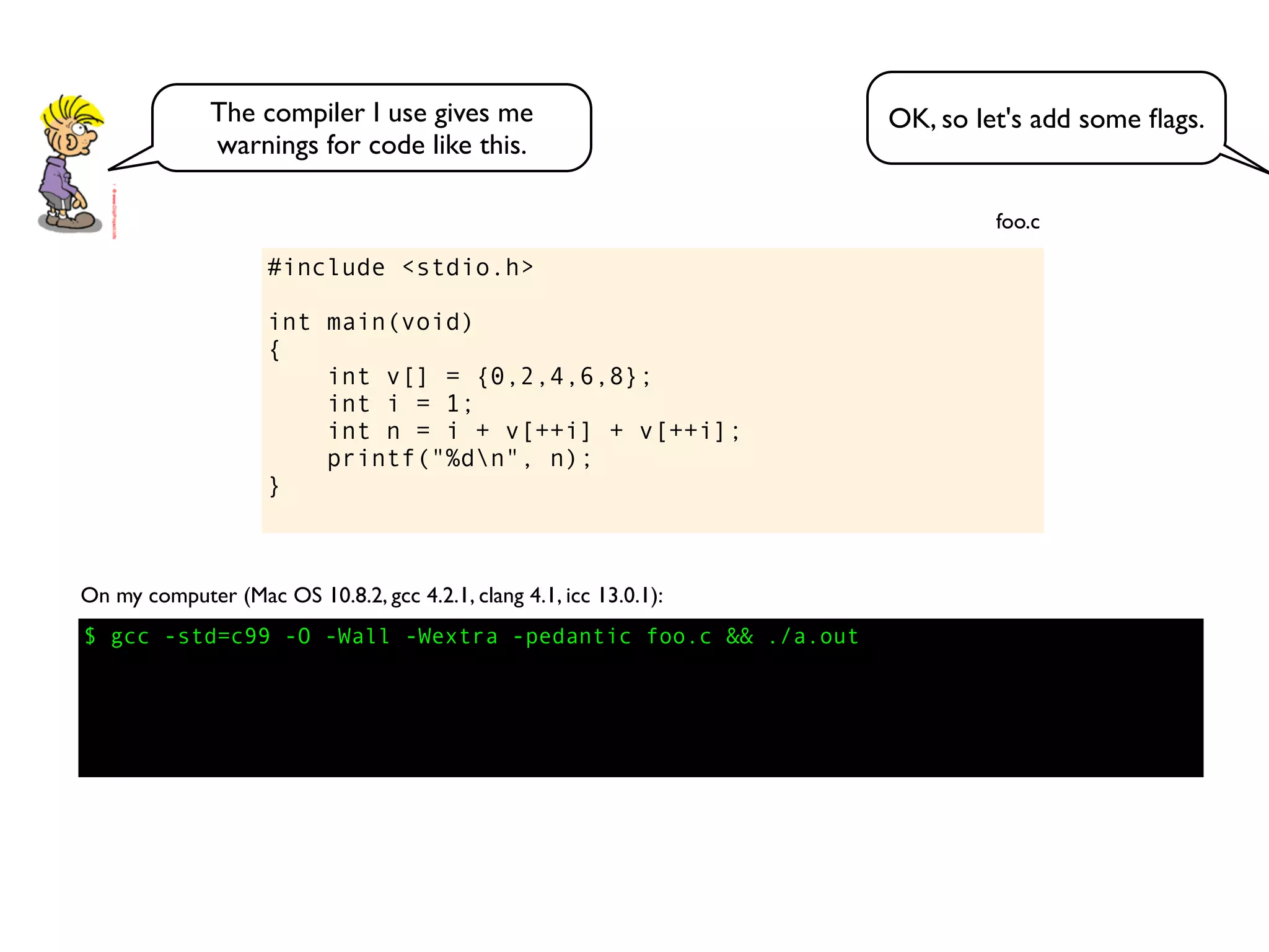 #include <stdio.h>
int main(void)
{
int v[] = {0,2,4,6,8};
int i = 1;
int n = i + v[++i] + v[++i];
printf("%dn", n);
}
foo.c
$ gcc -std=c99 -O -Wall -Wextra -pedantic foo.c && ./a.out
On my computer (Mac OS 10.8.2, gcc 4.2.1, clang 4.1, icc 13.0.1):
OK, so let's add some ﬂags.The compiler I use gives me
warnings for code like this.
 