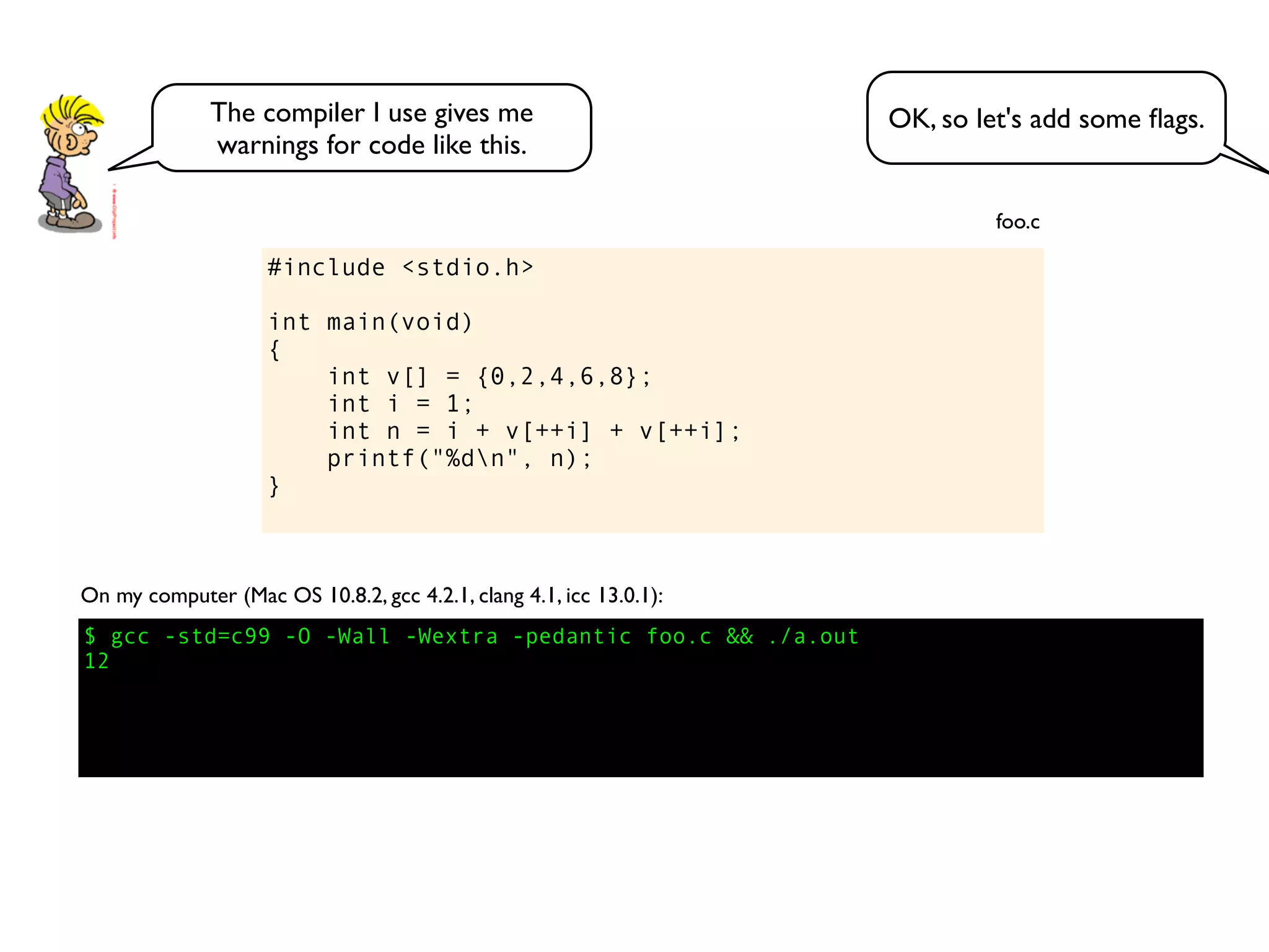 #include <stdio.h>
int main(void)
{
int v[] = {0,2,4,6,8};
int i = 1;
int n = i + v[++i] + v[++i];
printf("%dn", n);
}
foo.c
$ gcc -std=c99 -O -Wall -Wextra -pedantic foo.c && ./a.out
12
On my computer (Mac OS 10.8.2, gcc 4.2.1, clang 4.1, icc 13.0.1):
OK, so let's add some ﬂags.The compiler I use gives me
warnings for code like this.
 