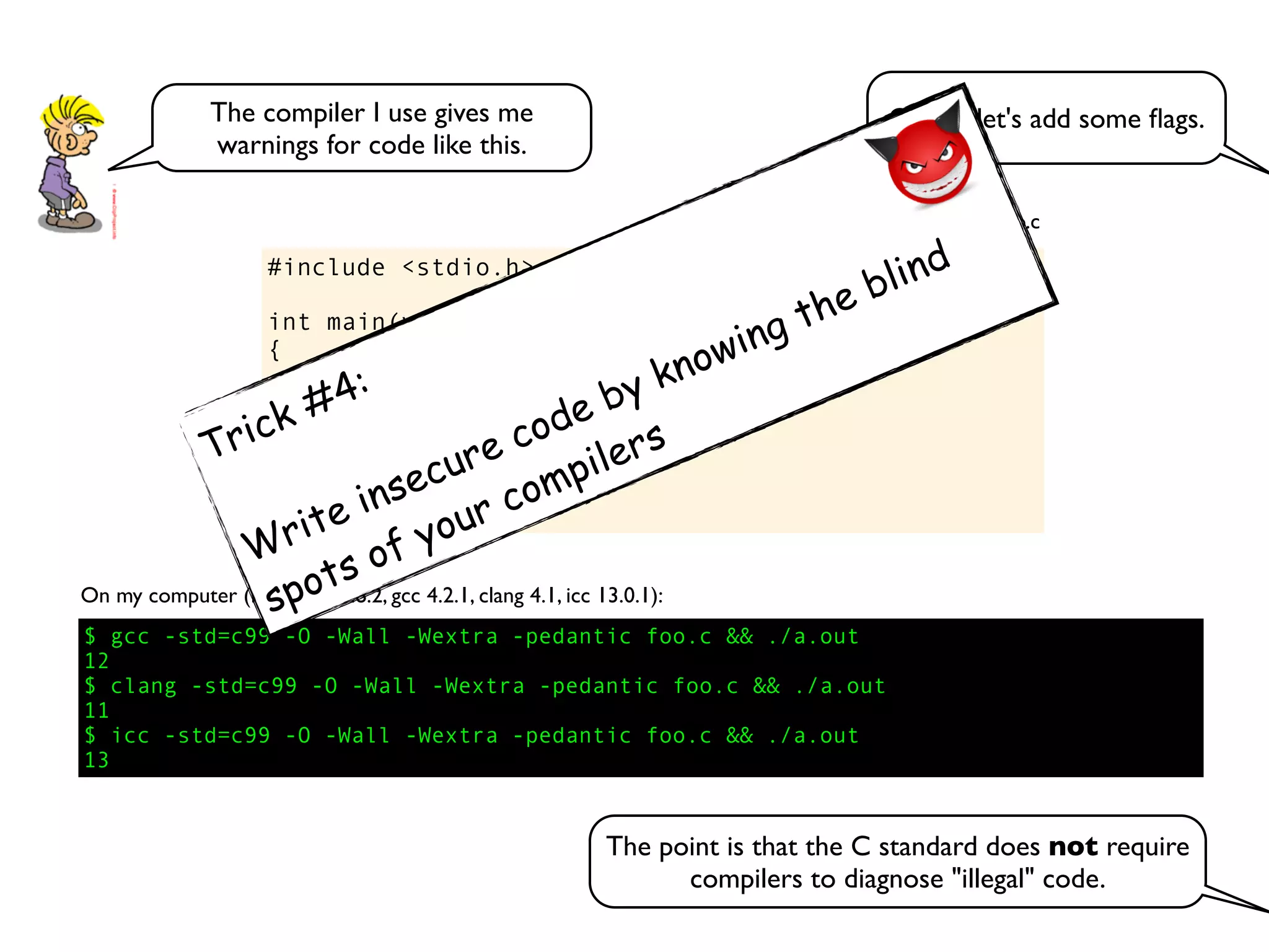 #include <stdio.h>
int main(void)
{
int v[] = {0,2,4,6,8};
int i = 1;
int n = i + v[++i] + v[++i];
printf("%dn", n);
}
foo.c
$ gcc -std=c99 -O -Wall -Wextra -pedantic foo.c && ./a.out
12
$ clang -std=c99 -O -Wall -Wextra -pedantic foo.c && ./a.out
11
$ icc -std=c99 -O -Wall -Wextra -pedantic foo.c && ./a.out
13
On my computer (Mac OS 10.8.2, gcc 4.2.1, clang 4.1, icc 13.0.1):
OK, so let's add some ﬂags.The compiler I use gives me
warnings for code like this.
The point is that the C standard does not require
compilers to diagnose "illegal" code.
Trick #4:
Write insecure code by knowing the blind
spots of your compilers
 