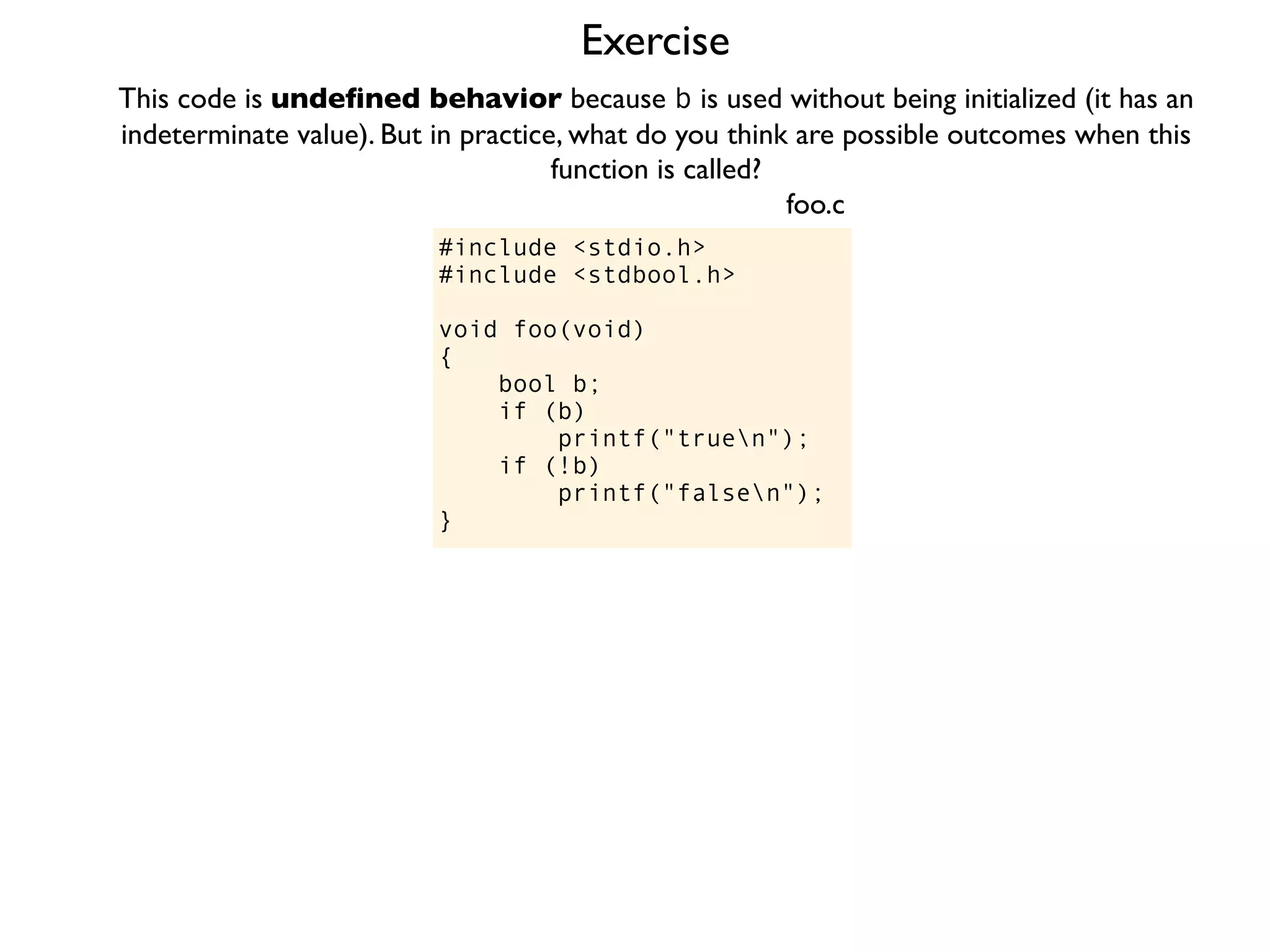 Exercise
#include <stdio.h>
#include <stdbool.h>
void foo(void)
{
bool b;
if (b)
printf("truen");
if (!b)
printf("falsen");
}
foo.c
This code is undeﬁned behavior because b is used without being initialized (it has an
indeterminate value). But in practice, what do you think are possible outcomes when this
function is called?
 