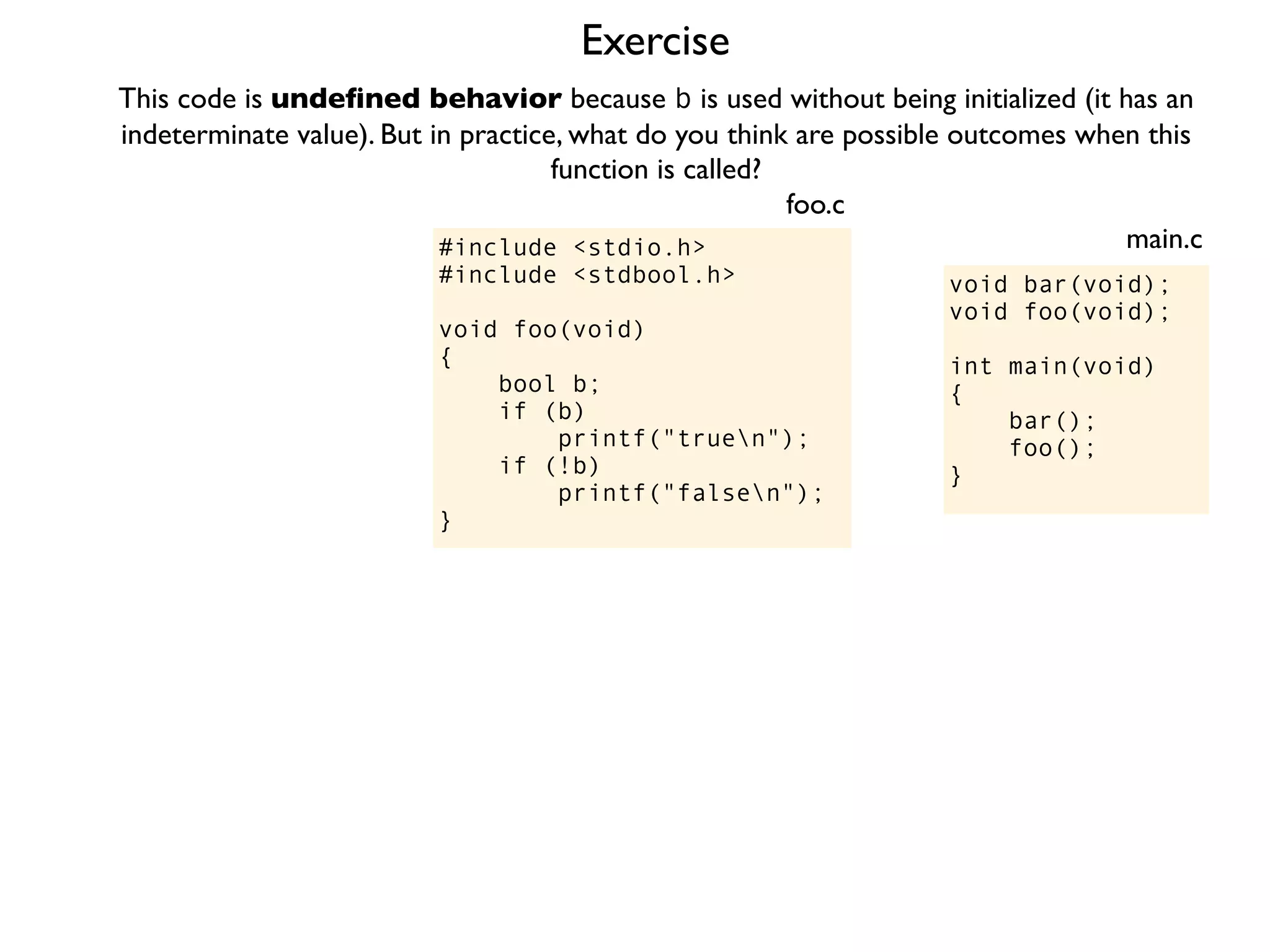 Exercise
#include <stdio.h>
#include <stdbool.h>
void foo(void)
{
bool b;
if (b)
printf("truen");
if (!b)
printf("falsen");
}
foo.c
This code is undeﬁned behavior because b is used without being initialized (it has an
indeterminate value). But in practice, what do you think are possible outcomes when this
function is called?
void bar(void);
void foo(void);
int main(void)
{
bar();
foo();
}
main.c
 