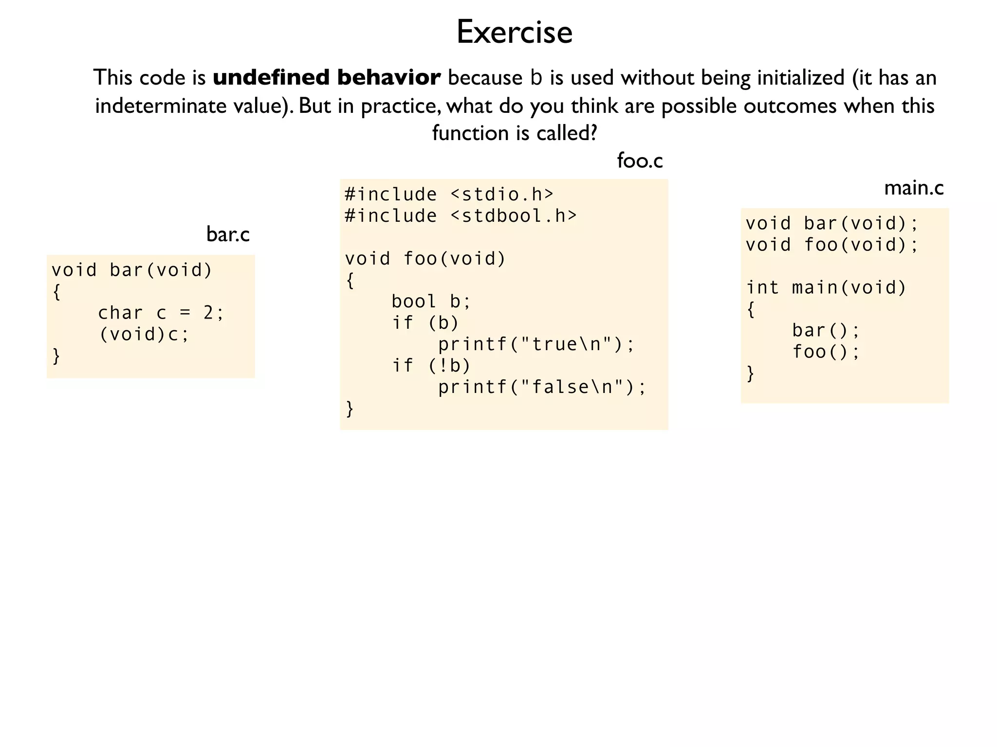 Exercise
#include <stdio.h>
#include <stdbool.h>
void foo(void)
{
bool b;
if (b)
printf("truen");
if (!b)
printf("falsen");
}
foo.c
This code is undeﬁned behavior because b is used without being initialized (it has an
indeterminate value). But in practice, what do you think are possible outcomes when this
function is called?
void bar(void);
void foo(void);
int main(void)
{
bar();
foo();
}
main.c
void bar(void)
{
char c = 2;
(void)c;
}
bar.c
 