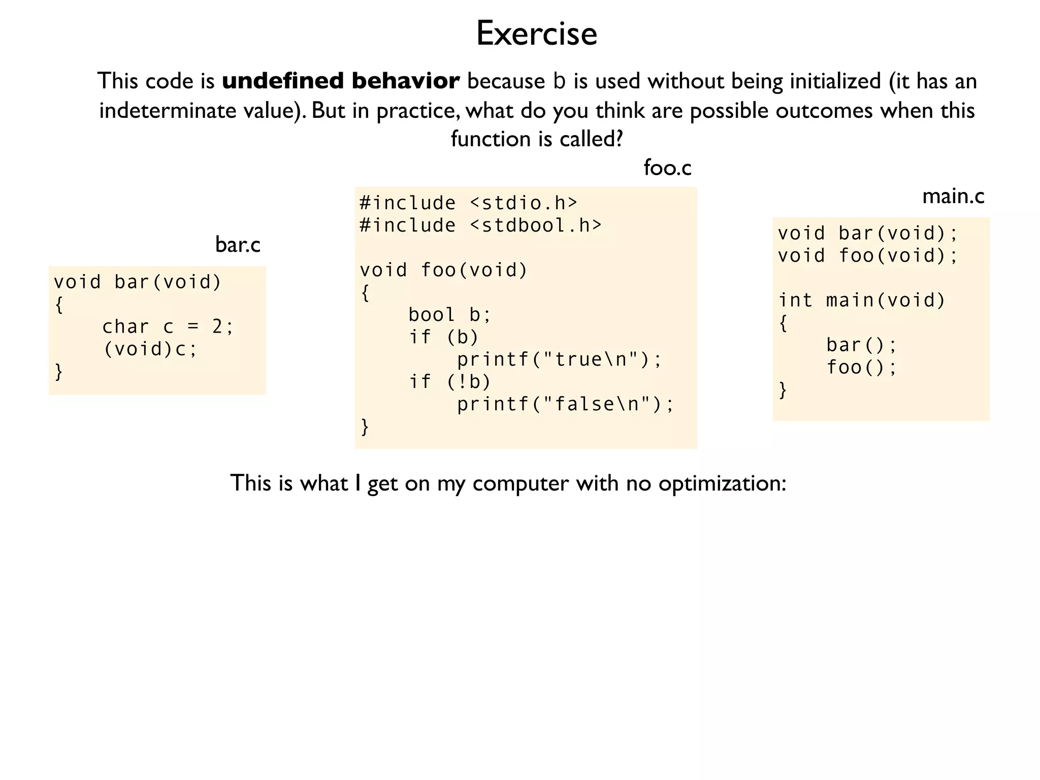 Exercise
#include <stdio.h>
#include <stdbool.h>
void foo(void)
{
bool b;
if (b)
printf("truen");
if (!b)
printf("falsen");
}
foo.c
This code is undeﬁned behavior because b is used without being initialized (it has an
indeterminate value). But in practice, what do you think are possible outcomes when this
function is called?
void bar(void);
void foo(void);
int main(void)
{
bar();
foo();
}
main.c
void bar(void)
{
char c = 2;
(void)c;
}
bar.c
This is what I get on my computer with no optimization:
 