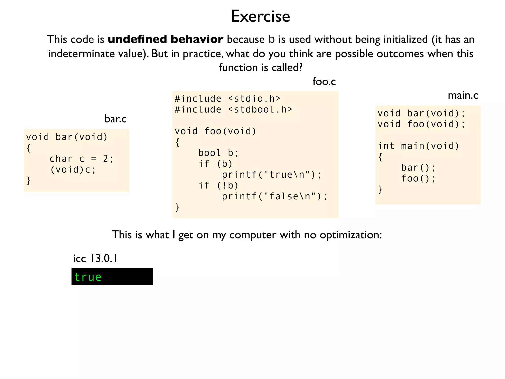 Exercise
#include <stdio.h>
#include <stdbool.h>
void foo(void)
{
bool b;
if (b)
printf("truen");
if (!b)
printf("falsen");
}
foo.c
This code is undeﬁned behavior because b is used without being initialized (it has an
indeterminate value). But in practice, what do you think are possible outcomes when this
function is called?
void bar(void);
void foo(void);
int main(void)
{
bar();
foo();
}
main.c
void bar(void)
{
char c = 2;
(void)c;
}
bar.c
This is what I get on my computer with no optimization:
true
icc 13.0.1
 