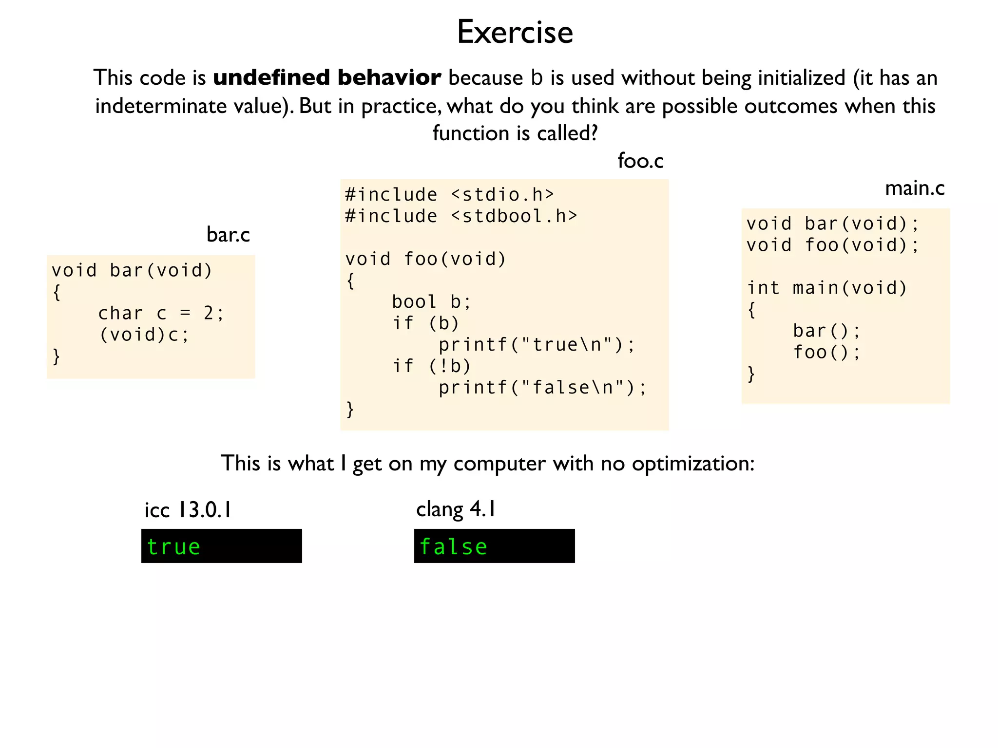 Exercise
#include <stdio.h>
#include <stdbool.h>
void foo(void)
{
bool b;
if (b)
printf("truen");
if (!b)
printf("falsen");
}
foo.c
This code is undeﬁned behavior because b is used without being initialized (it has an
indeterminate value). But in practice, what do you think are possible outcomes when this
function is called?
void bar(void);
void foo(void);
int main(void)
{
bar();
foo();
}
main.c
void bar(void)
{
char c = 2;
(void)c;
}
bar.c
This is what I get on my computer with no optimization:
true
icc 13.0.1
false
clang 4.1
 