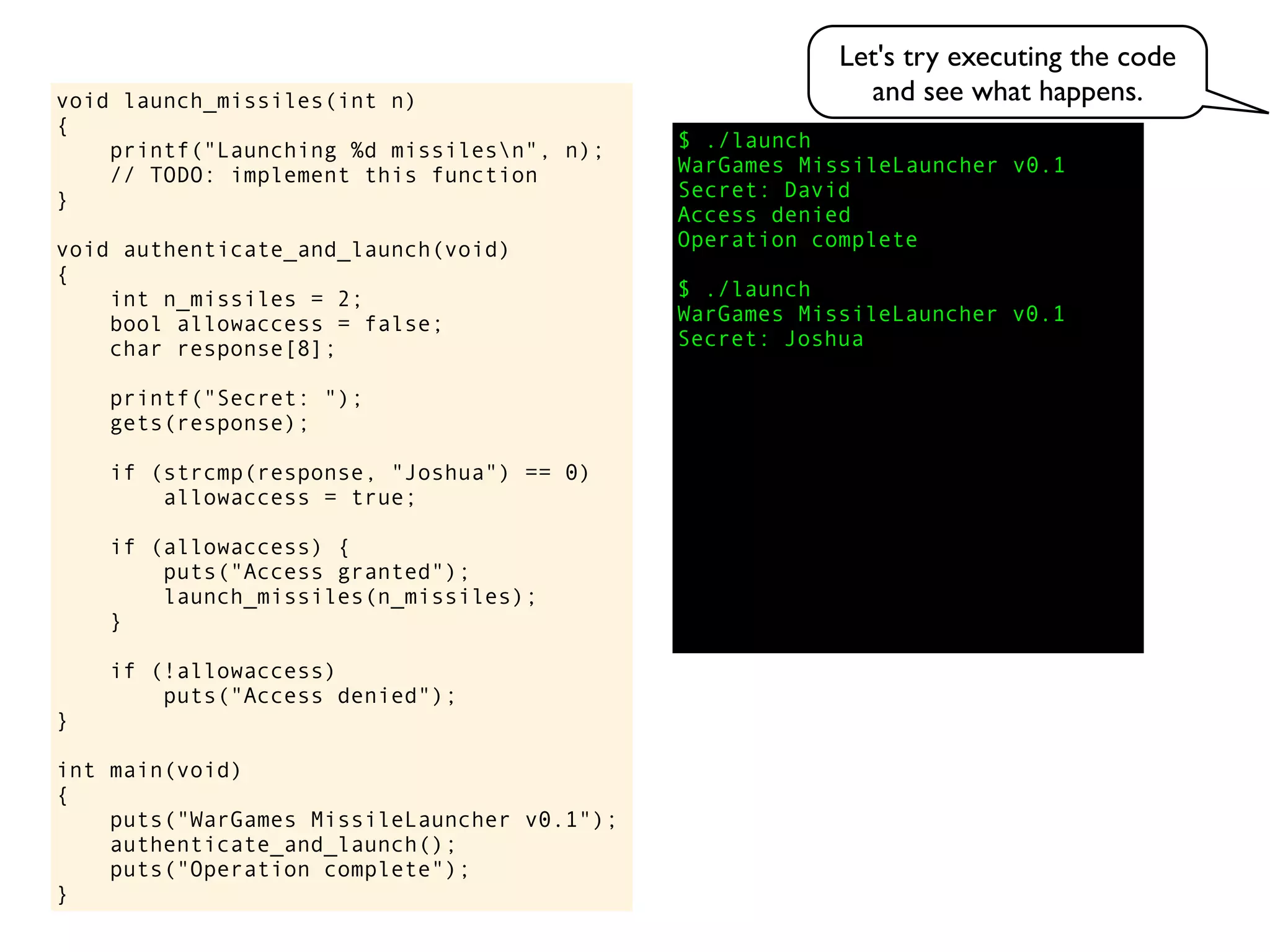 $ ./launch
WarGames MissileLauncher v0.1
Secret:
void launch_missiles(int n)
{
printf("Launching %d missilesn", n);
// TODO: implement this function
}
void authenticate_and_launch(void)
{
int n_missiles = 2;
bool allowaccess = false;
char response[8];
printf("Secret: ");
gets(response);
if (strcmp(response, "Joshua") == 0)
allowaccess = true;
if (allowaccess) {
puts("Access granted");
launch_missiles(n_missiles);
}
if (!allowaccess)
puts("Access denied");
}
int main(void)
{
puts("WarGames MissileLauncher v0.1");
authenticate_and_launch();
puts("Operation complete");
}
Access denied
Operation complete
$ ./launch
WarGames MissileLauncher v0.1
Secret: Joshua
David
Let's try executing the code
and see what happens.
 