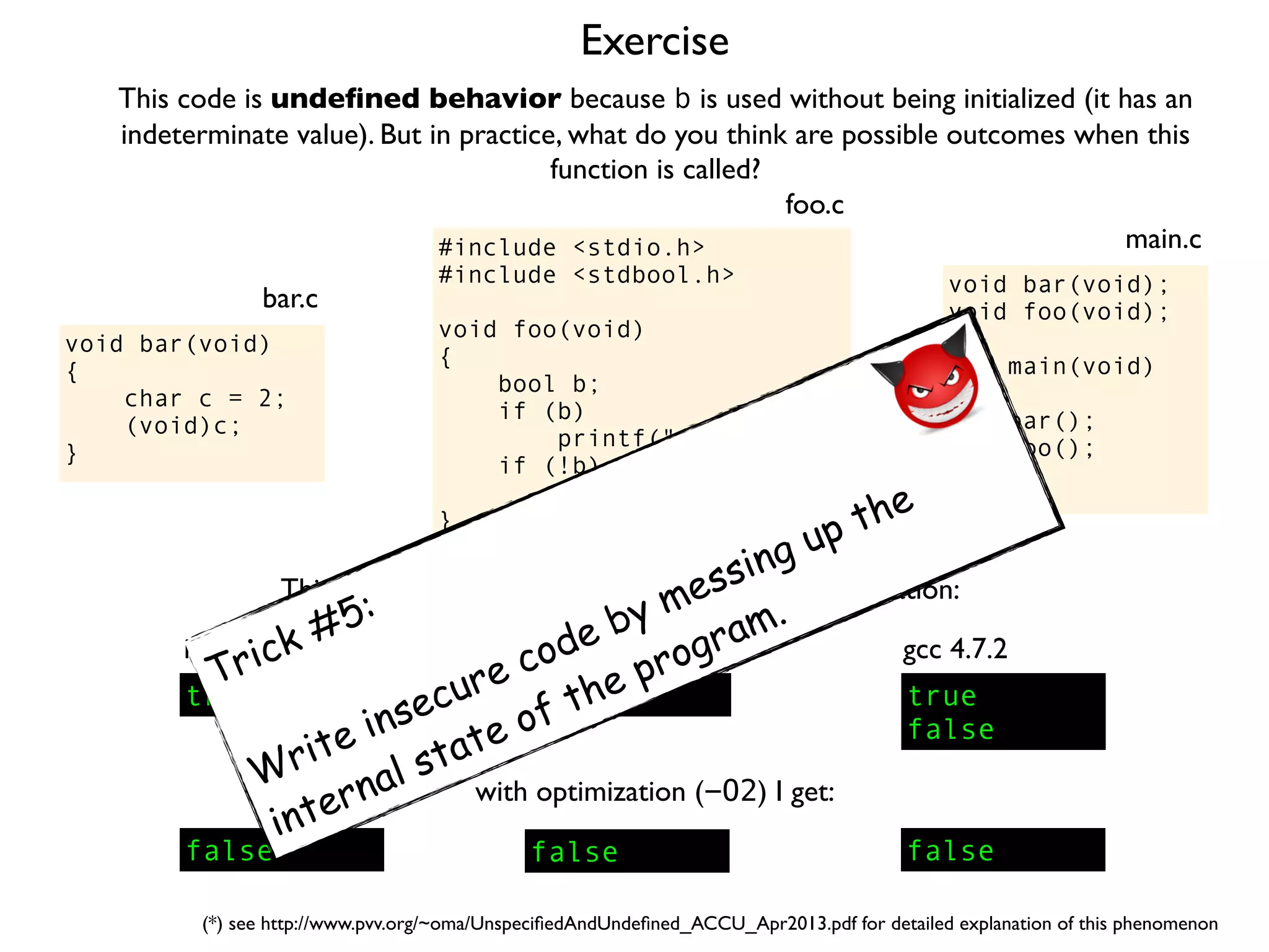 Exercise
#include <stdio.h>
#include <stdbool.h>
void foo(void)
{
bool b;
if (b)
printf("truen");
if (!b)
printf("falsen");
}
foo.c
This code is undeﬁned behavior because b is used without being initialized (it has an
indeterminate value). But in practice, what do you think are possible outcomes when this
function is called?
void bar(void);
void foo(void);
int main(void)
{
bar();
foo();
}
main.c
void bar(void)
{
char c = 2;
(void)c;
}
bar.c
This is what I get on my computer with no optimization:
true
icc 13.0.1
true
false
gcc 4.7.2
false
clang 4.1
with optimization (-O2) I get:
false false false
(*) see http://www.pvv.org/~oma/UnspeciﬁedAndUndeﬁned_ACCU_Apr2013.pdf for detailed explanation of this phenomenon
Trick #5:
Write insecure code by messing up the
internal state of the program.
 