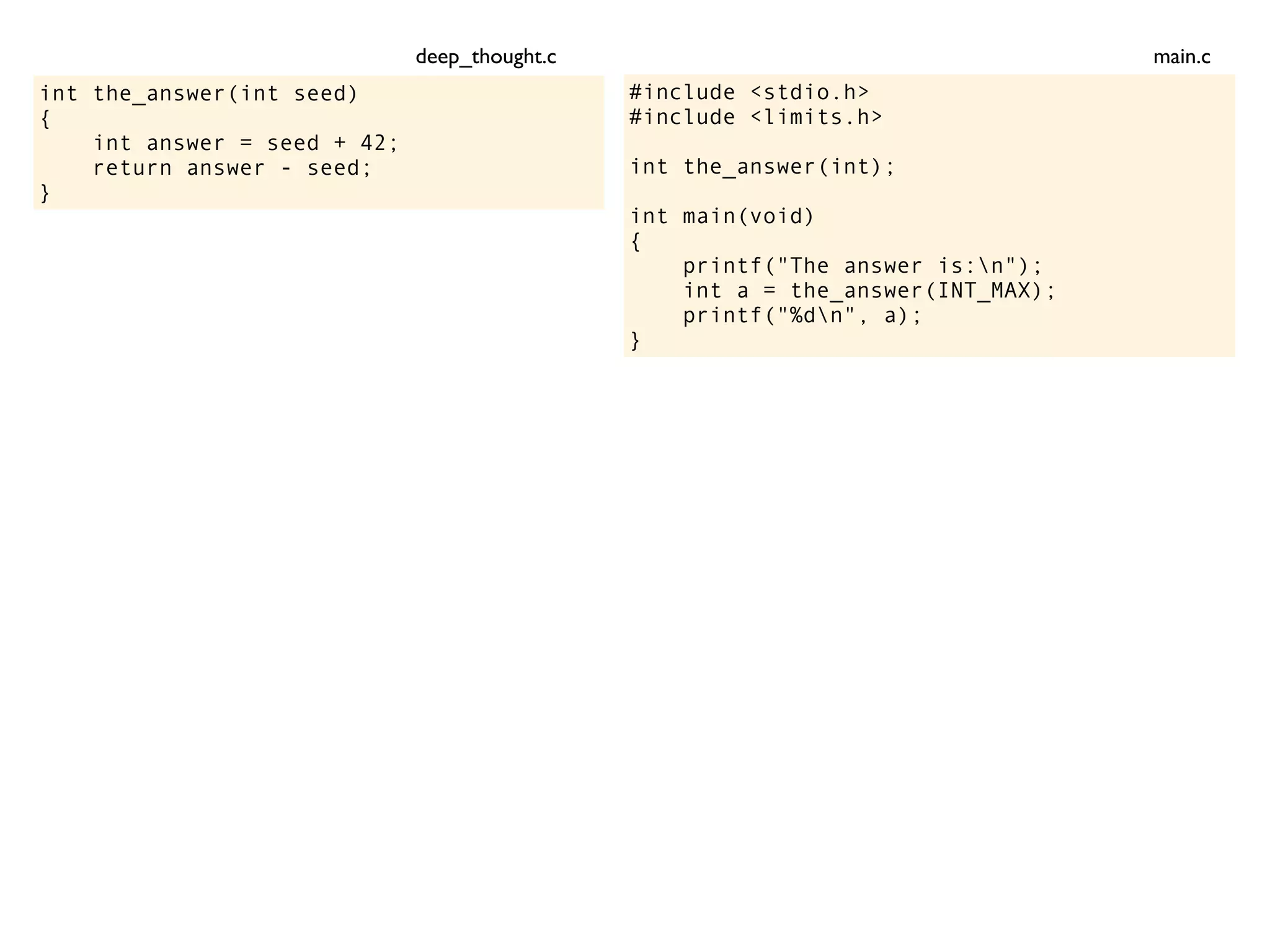 int the_answer(int seed)
{
int answer = seed + 42;
return answer - seed;
}
#include <stdio.h>
#include <limits.h>
int the_answer(int);
int main(void)
{
printf("The answer is:n");
int a = the_answer(INT_MAX);
printf("%dn", a);
}
main.cdeep_thought.c
 