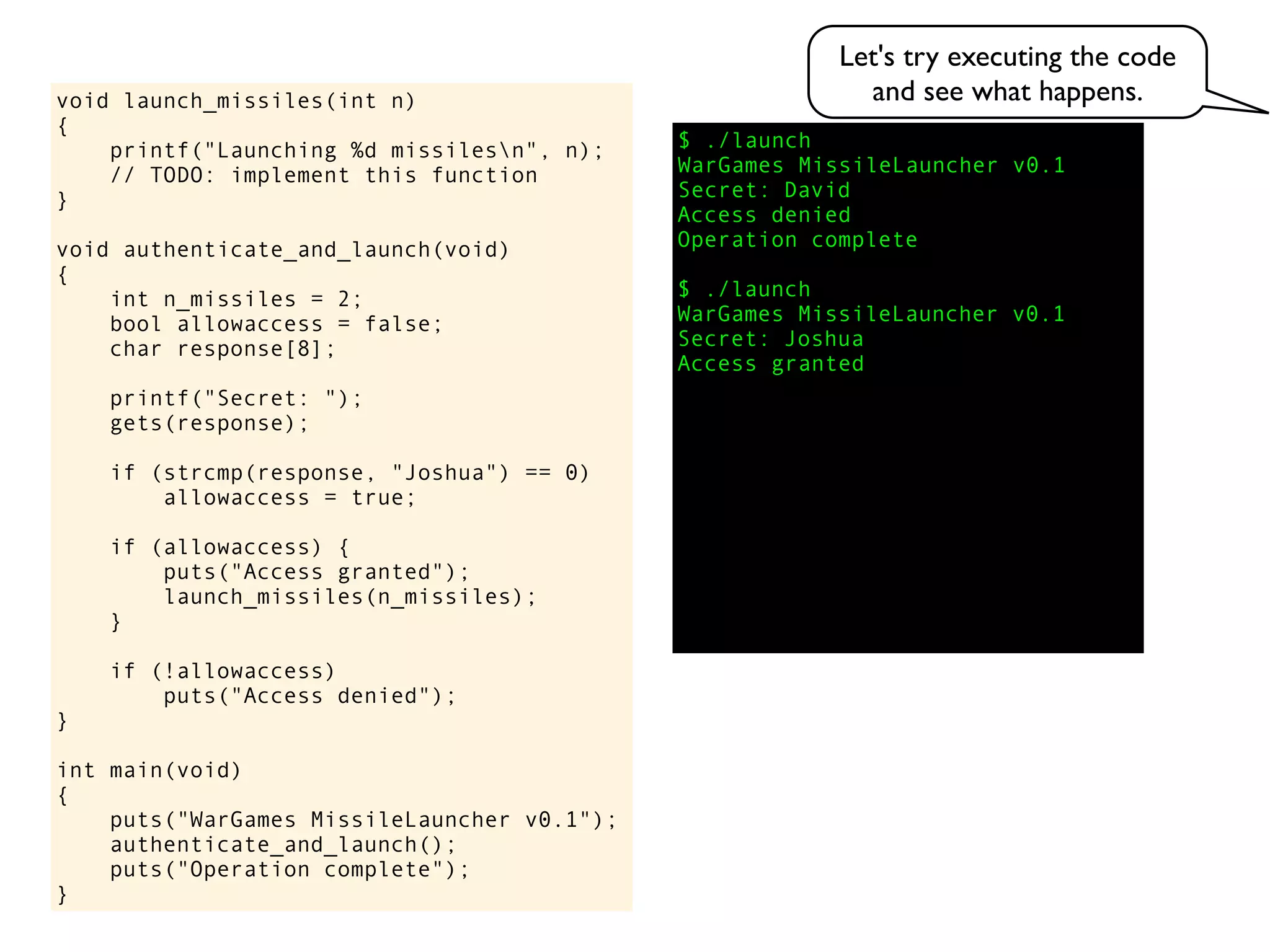 $ ./launch
WarGames MissileLauncher v0.1
Secret:
void launch_missiles(int n)
{
printf("Launching %d missilesn", n);
// TODO: implement this function
}
void authenticate_and_launch(void)
{
int n_missiles = 2;
bool allowaccess = false;
char response[8];
printf("Secret: ");
gets(response);
if (strcmp(response, "Joshua") == 0)
allowaccess = true;
if (allowaccess) {
puts("Access granted");
launch_missiles(n_missiles);
}
if (!allowaccess)
puts("Access denied");
}
int main(void)
{
puts("WarGames MissileLauncher v0.1");
authenticate_and_launch();
puts("Operation complete");
}
Access granted
Access denied
Operation complete
$ ./launch
WarGames MissileLauncher v0.1
Secret: Joshua
David
Let's try executing the code
and see what happens.
 