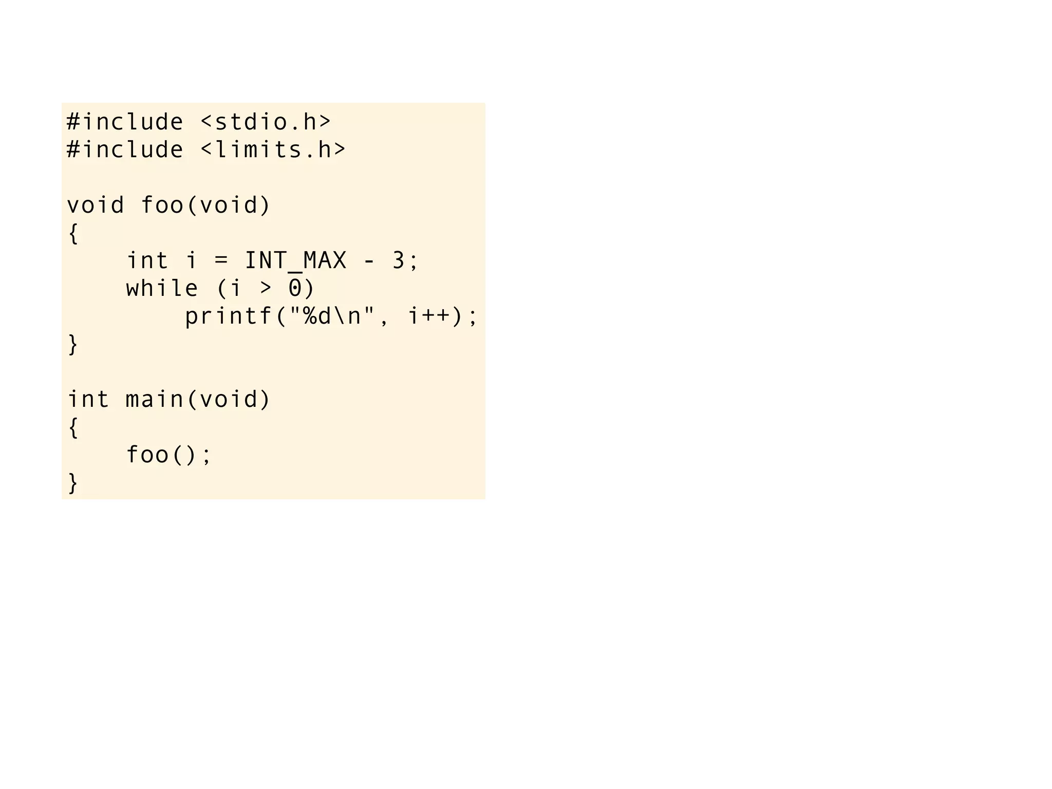 #include <stdio.h>
#include <limits.h>
void foo(void)
{
int i = INT_MAX - 3;
while (i > 0)
printf("%dn", i++);
}
int main(void)
{
foo();
}
 