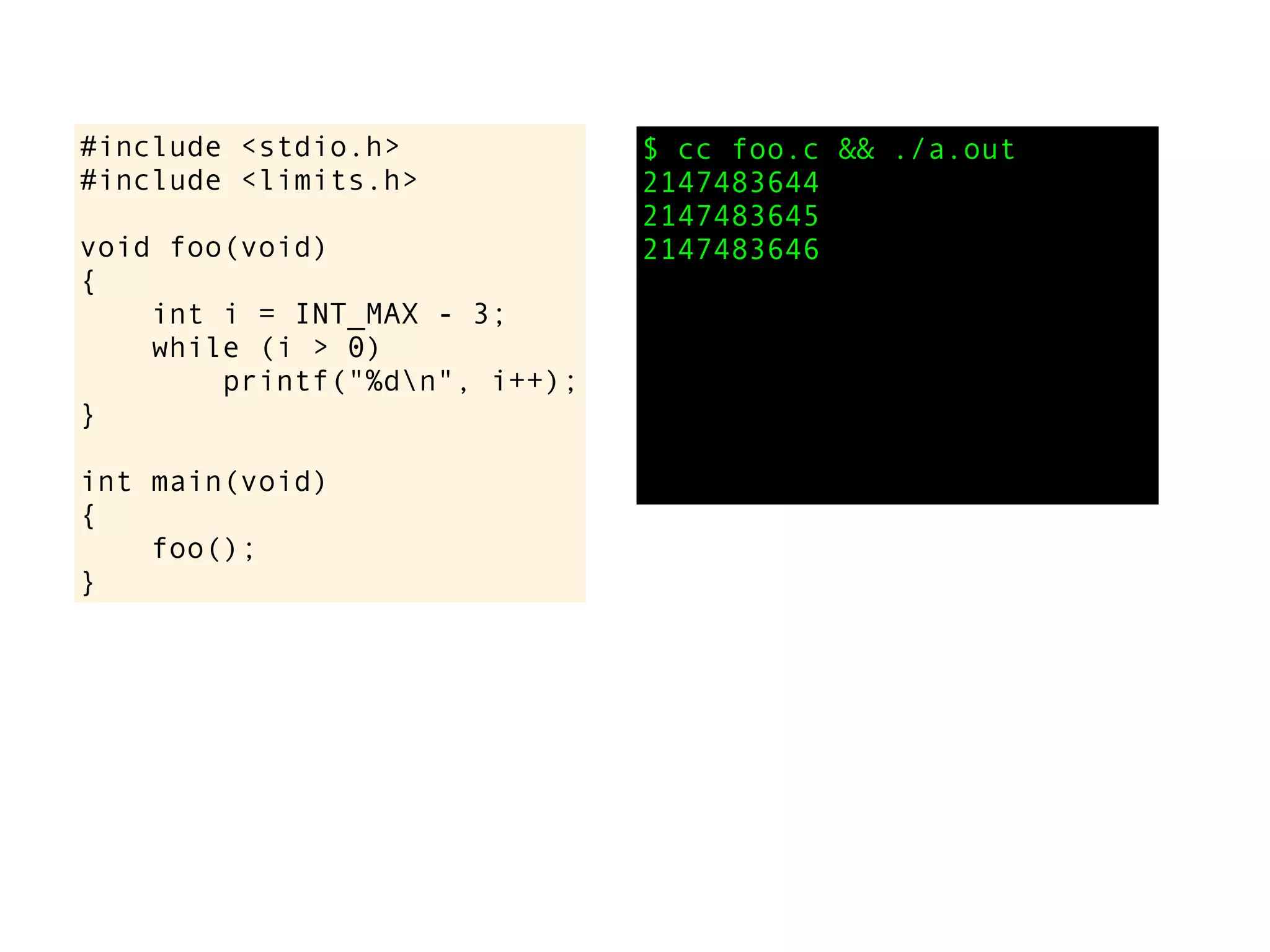 #include <stdio.h>
#include <limits.h>
void foo(void)
{
int i = INT_MAX - 3;
while (i > 0)
printf("%dn", i++);
}
int main(void)
{
foo();
}
$ cc foo.c && ./a.out
2147483644
2147483645
2147483646
 