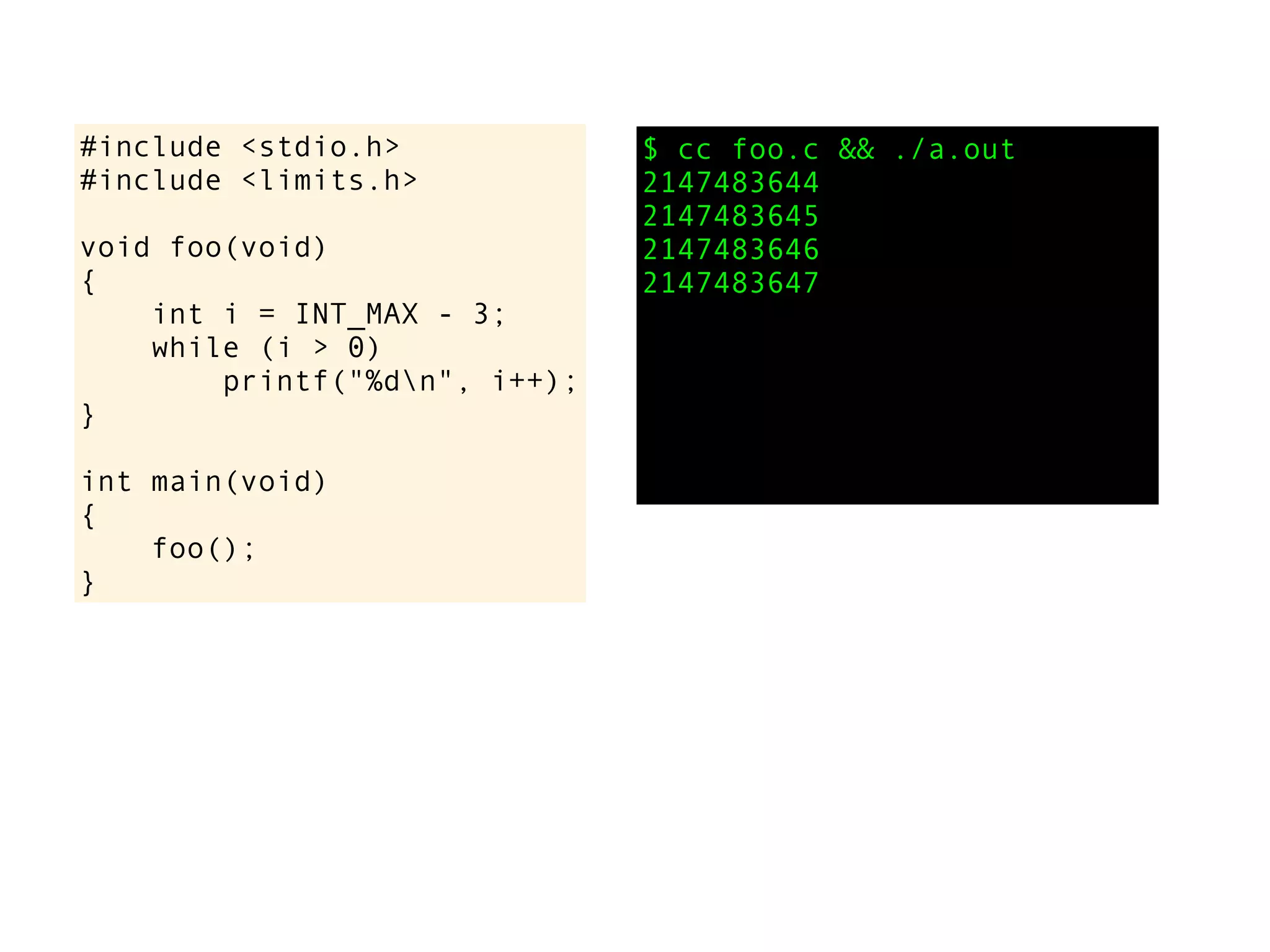 #include <stdio.h>
#include <limits.h>
void foo(void)
{
int i = INT_MAX - 3;
while (i > 0)
printf("%dn", i++);
}
int main(void)
{
foo();
}
$ cc foo.c && ./a.out
2147483644
2147483645
2147483646
2147483647
 