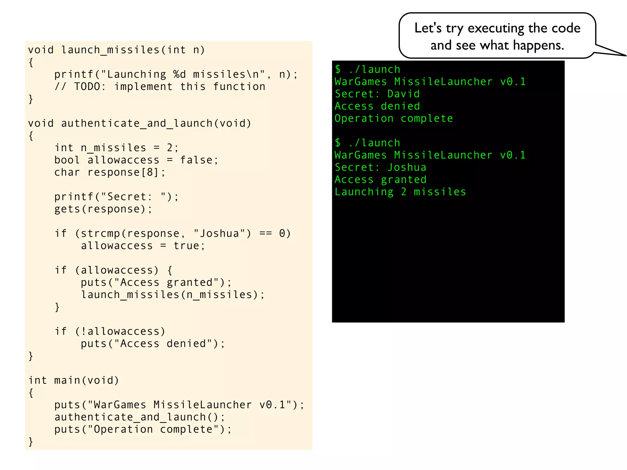 $ ./launch
WarGames MissileLauncher v0.1
Secret:
void launch_missiles(int n)
{
printf("Launching %d missilesn", n);
// TODO: implement this function
}
void authenticate_and_launch(void)
{
int n_missiles = 2;
bool allowaccess = false;
char response[8];
printf("Secret: ");
gets(response);
if (strcmp(response, "Joshua") == 0)
allowaccess = true;
if (allowaccess) {
puts("Access granted");
launch_missiles(n_missiles);
}
if (!allowaccess)
puts("Access denied");
}
int main(void)
{
puts("WarGames MissileLauncher v0.1");
authenticate_and_launch();
puts("Operation complete");
}
Access granted
Launching 2 missiles
Access denied
Operation complete
$ ./launch
WarGames MissileLauncher v0.1
Secret: Joshua
David
Let's try executing the code
and see what happens.
 