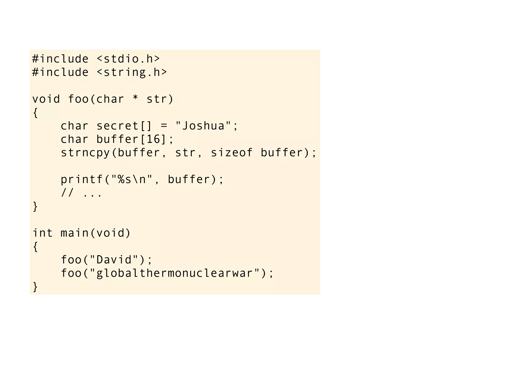 #include <stdio.h>
#include <string.h>
void foo(char * str)
{
char secret[] = "Joshua";
char buffer[16];
strncpy(buffer, str, sizeof buffer);
printf("%sn", buffer);
// ...
}
int main(void)
{
foo("David");
foo("globalthermonuclearwar");
}
 