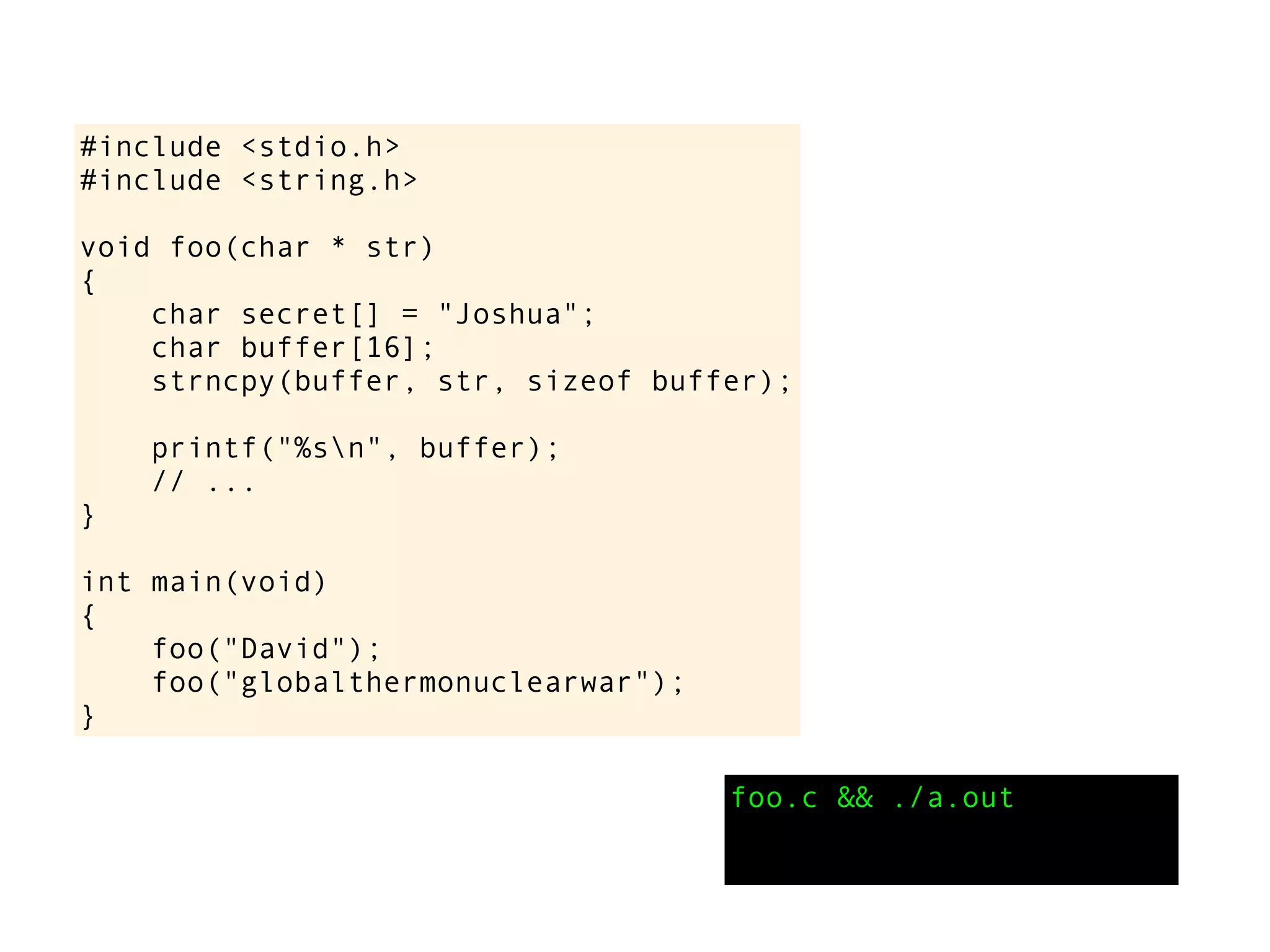 #include <stdio.h>
#include <string.h>
void foo(char * str)
{
char secret[] = "Joshua";
char buffer[16];
strncpy(buffer, str, sizeof buffer);
printf("%sn", buffer);
// ...
}
int main(void)
{
foo("David");
foo("globalthermonuclearwar");
}
foo.c && ./a.out
 