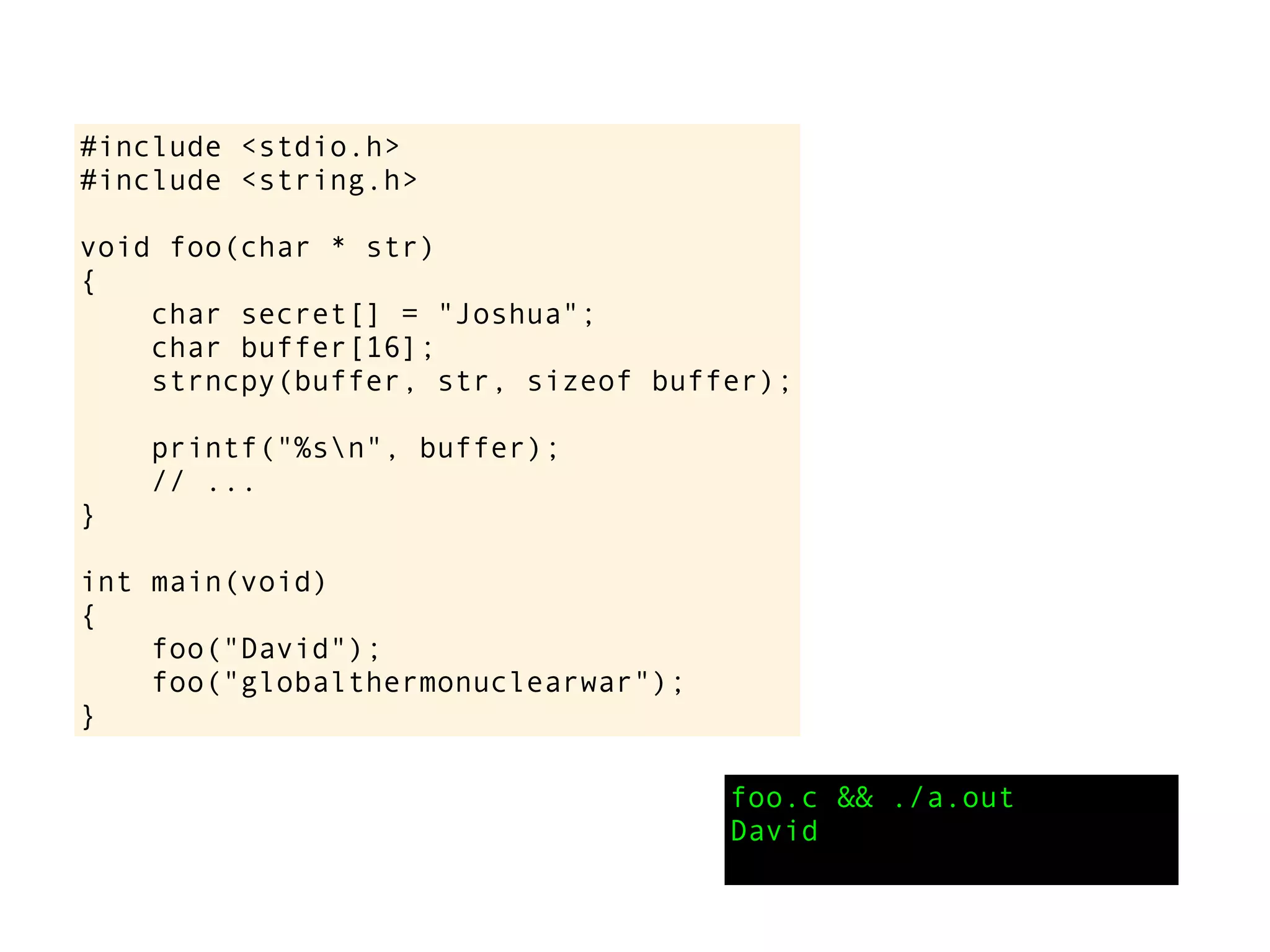 #include <stdio.h>
#include <string.h>
void foo(char * str)
{
char secret[] = "Joshua";
char buffer[16];
strncpy(buffer, str, sizeof buffer);
printf("%sn", buffer);
// ...
}
int main(void)
{
foo("David");
foo("globalthermonuclearwar");
}
foo.c && ./a.out
David
 