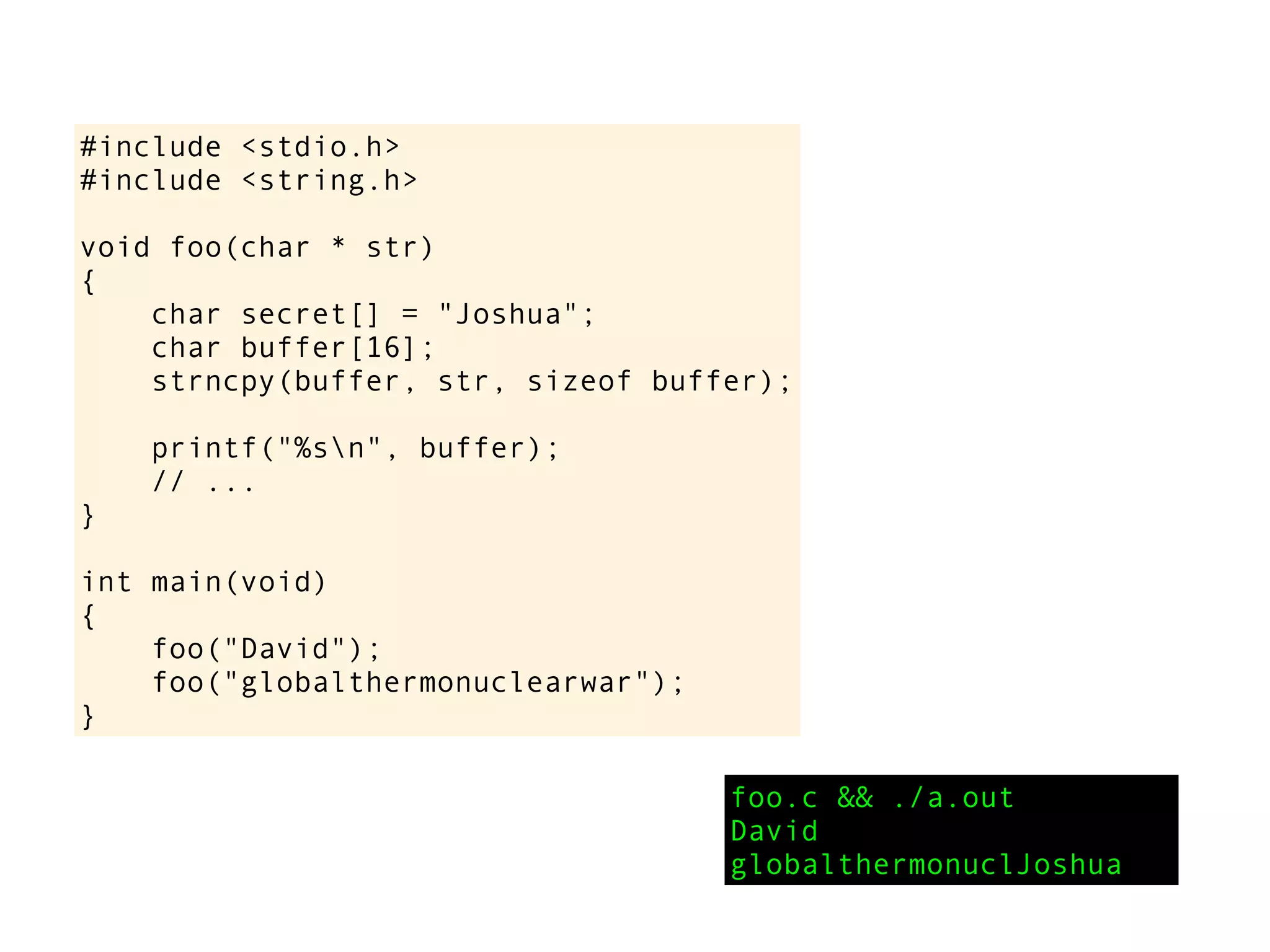 #include <stdio.h>
#include <string.h>
void foo(char * str)
{
char secret[] = "Joshua";
char buffer[16];
strncpy(buffer, str, sizeof buffer);
printf("%sn", buffer);
// ...
}
int main(void)
{
foo("David");
foo("globalthermonuclearwar");
}
foo.c && ./a.out
David
globalthermonuclJoshua
 