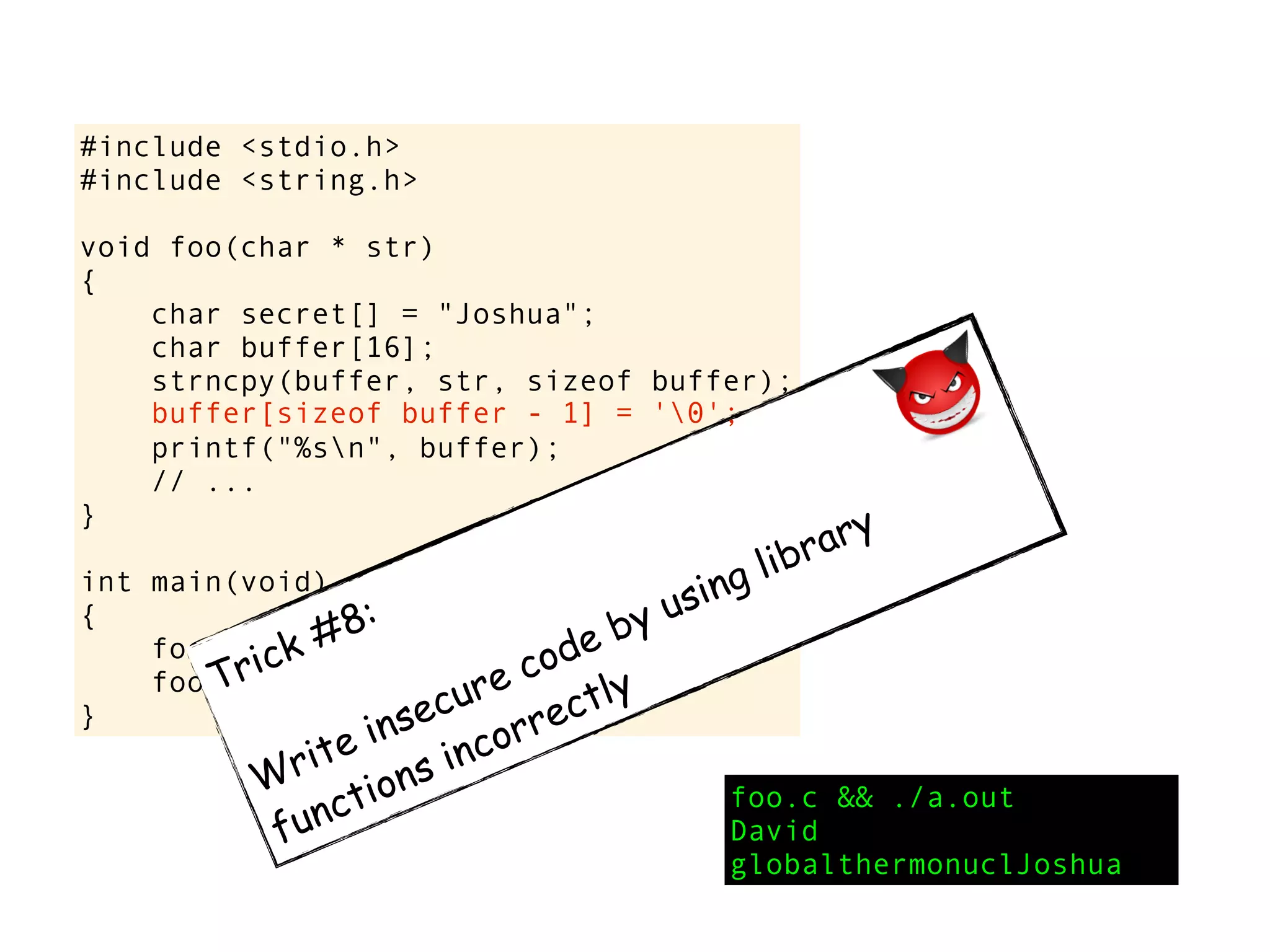 #include <stdio.h>
#include <string.h>
void foo(char * str)
{
char secret[] = "Joshua";
char buffer[16];
strncpy(buffer, str, sizeof buffer);
printf("%sn", buffer);
// ...
}
int main(void)
{
foo("David");
foo("globalthermonuclearwar");
}
foo.c && ./a.out
David
globalthermonuclJoshua
Trick #8:
Write insecure code by using library
functions incorrectly
buffer[sizeof buffer - 1] = '0';
 