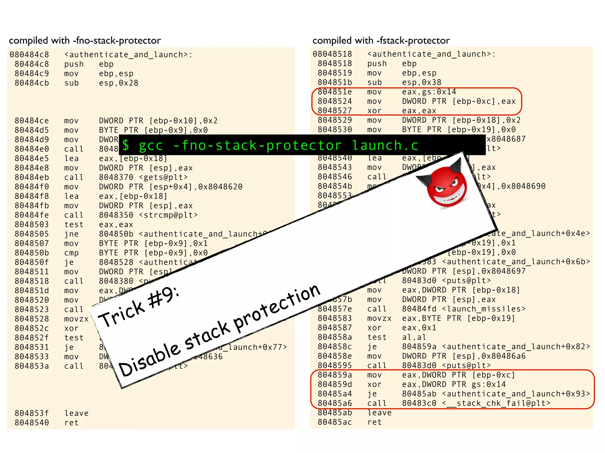08048518 <authenticate_and_launch>:
8048518 push ebp
8048519 mov ebp,esp
804851b sub esp,0x38
804851e mov eax,gs:0x14
8048524 mov DWORD PTR [ebp-0xc],eax
8048527 xor eax,eax
8048529 mov DWORD PTR [ebp-0x18],0x2
8048530 mov BYTE PTR [ebp-0x19],0x0
8048534 mov DWORD PTR [esp],0x8048687
804853b call 80483a0 <printf@plt>
8048540 lea eax,[ebp-0x14]
8048543 mov DWORD PTR [esp],eax
8048546 call 80483b0 <gets@plt>
804854b mov DWORD PTR [esp+0x4],0x8048690
8048553 lea eax,[ebp-0x14]
8048556 mov DWORD PTR [esp],eax
8048559 call 8048390 <strcmp@plt>
804855e test eax,eax
8048560 jne 8048566 <authenticate_and_launch+0x4e>
8048562 mov BYTE PTR [ebp-0x19],0x1
8048566 cmp BYTE PTR [ebp-0x19],0x0
804856a je 8048583 <authenticate_and_launch+0x6b>
804856c mov DWORD PTR [esp],0x8048697
8048573 call 80483d0 <puts@plt>
8048578 mov eax,DWORD PTR [ebp-0x18]
804857b mov DWORD PTR [esp],eax
804857e call 80484fd <launch_missiles>
8048583 movzx eax,BYTE PTR [ebp-0x19]
8048587 xor eax,0x1
804858a test al,al
804858c je 804859a <authenticate_and_launch+0x82>
804858e mov DWORD PTR [esp],0x80486a6
8048595 call 80483d0 <puts@plt>
804859a mov eax,DWORD PTR [ebp-0xc]
804859d xor eax,DWORD PTR gs:0x14
80485a4 je 80485ab <authenticate_and_launch+0x93>
80485a6 call 80483c0 <__stack_chk_fail@plt>
80485ab leave
80485ac ret
080484c8 <authenticate_and_launch>:
80484c8 push ebp
80484c9 mov ebp,esp
80484cb sub esp,0x28
80484ce mov DWORD PTR [ebp-0x10],0x2
80484d5 mov BYTE PTR [ebp-0x9],0x0
80484d9 mov DWORD PTR [esp],0x8048617
80484e0 call 8048360 <printf@plt>
80484e5 lea eax,[ebp-0x18]
80484e8 mov DWORD PTR [esp],eax
80484eb call 8048370 <gets@plt>
80484f0 mov DWORD PTR [esp+0x4],0x8048620
80484f8 lea eax,[ebp-0x18]
80484fb mov DWORD PTR [esp],eax
80484fe call 8048350 <strcmp@plt>
8048503 test eax,eax
8048505 jne 804850b <authenticate_and_launch+0x43>
8048507 mov BYTE PTR [ebp-0x9],0x1
804850b cmp BYTE PTR [ebp-0x9],0x0
804850f je 8048528 <authenticate_and_launch+0x60>
8048511 mov DWORD PTR [esp],0x8048627
8048518 call 8048380 <puts@plt>
804851d mov eax,DWORD PTR [ebp-0x10]
8048520 mov DWORD PTR [esp],eax
8048523 call 80484ad <launch_missiles>
8048528 movzx eax,BYTE PTR [ebp-0x9]
804852c xor eax,0x1
804852f test al,al
8048531 je 804853f <authenticate_and_launch+0x77>
8048533 mov DWORD PTR [esp],0x8048636
804853a call 8048380 <puts@plt>
804853f leave
8048540 ret
compiled with -fno-stack-protector compiled with -fstack-protector
$ gcc -fno-stack-protector launch.c
Trick #9:
Disable stack protection
 