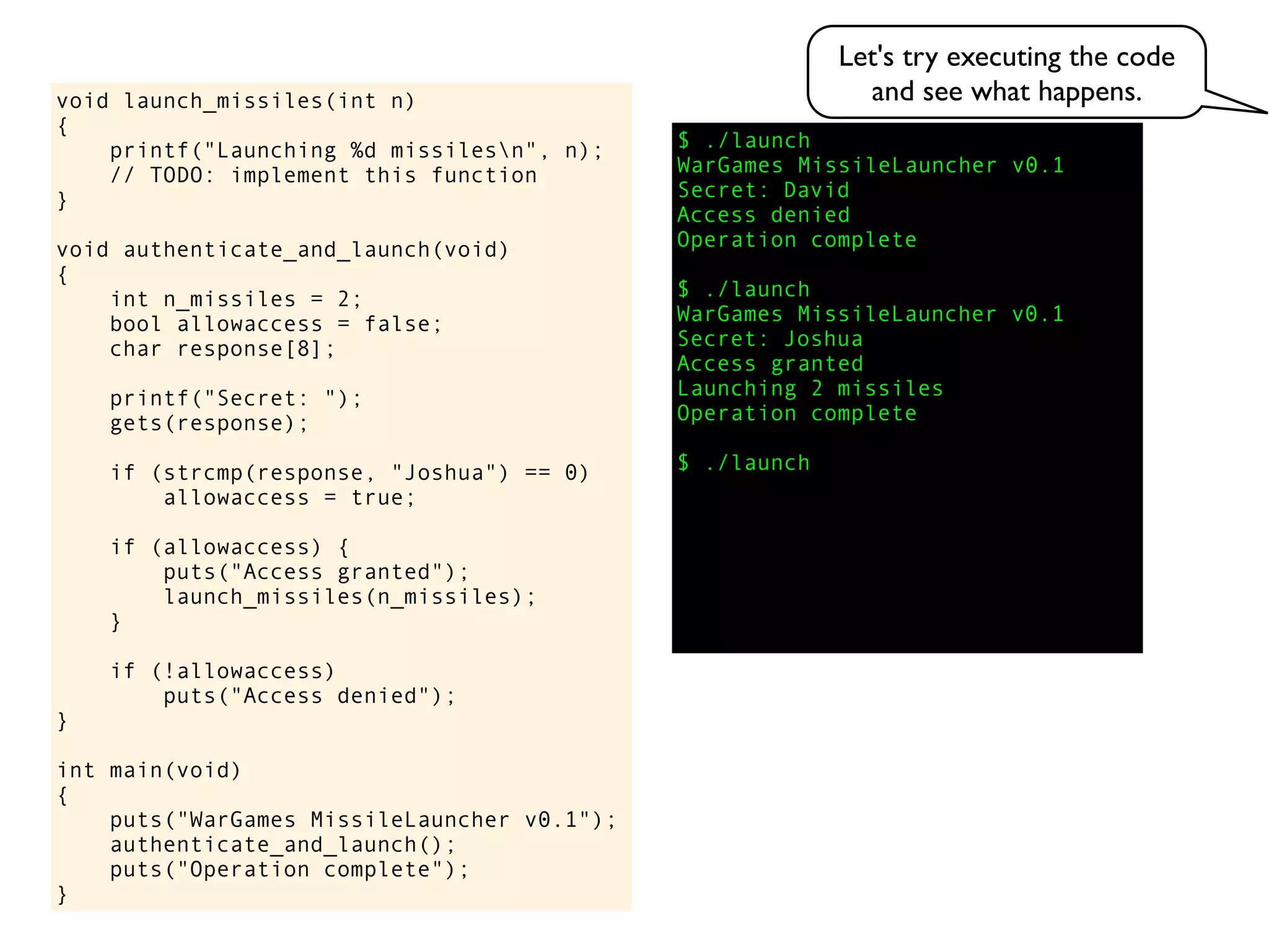 $ ./launch
WarGames MissileLauncher v0.1
Secret:
void launch_missiles(int n)
{
printf("Launching %d missilesn", n);
// TODO: implement this function
}
void authenticate_and_launch(void)
{
int n_missiles = 2;
bool allowaccess = false;
char response[8];
printf("Secret: ");
gets(response);
if (strcmp(response, "Joshua") == 0)
allowaccess = true;
if (allowaccess) {
puts("Access granted");
launch_missiles(n_missiles);
}
if (!allowaccess)
puts("Access denied");
}
int main(void)
{
puts("WarGames MissileLauncher v0.1");
authenticate_and_launch();
puts("Operation complete");
}
Access granted
Launching 2 missiles
Operation complete
$ ./launch
Access denied
Operation complete
$ ./launch
WarGames MissileLauncher v0.1
Secret: Joshua
David
Let's try executing the code
and see what happens.
 