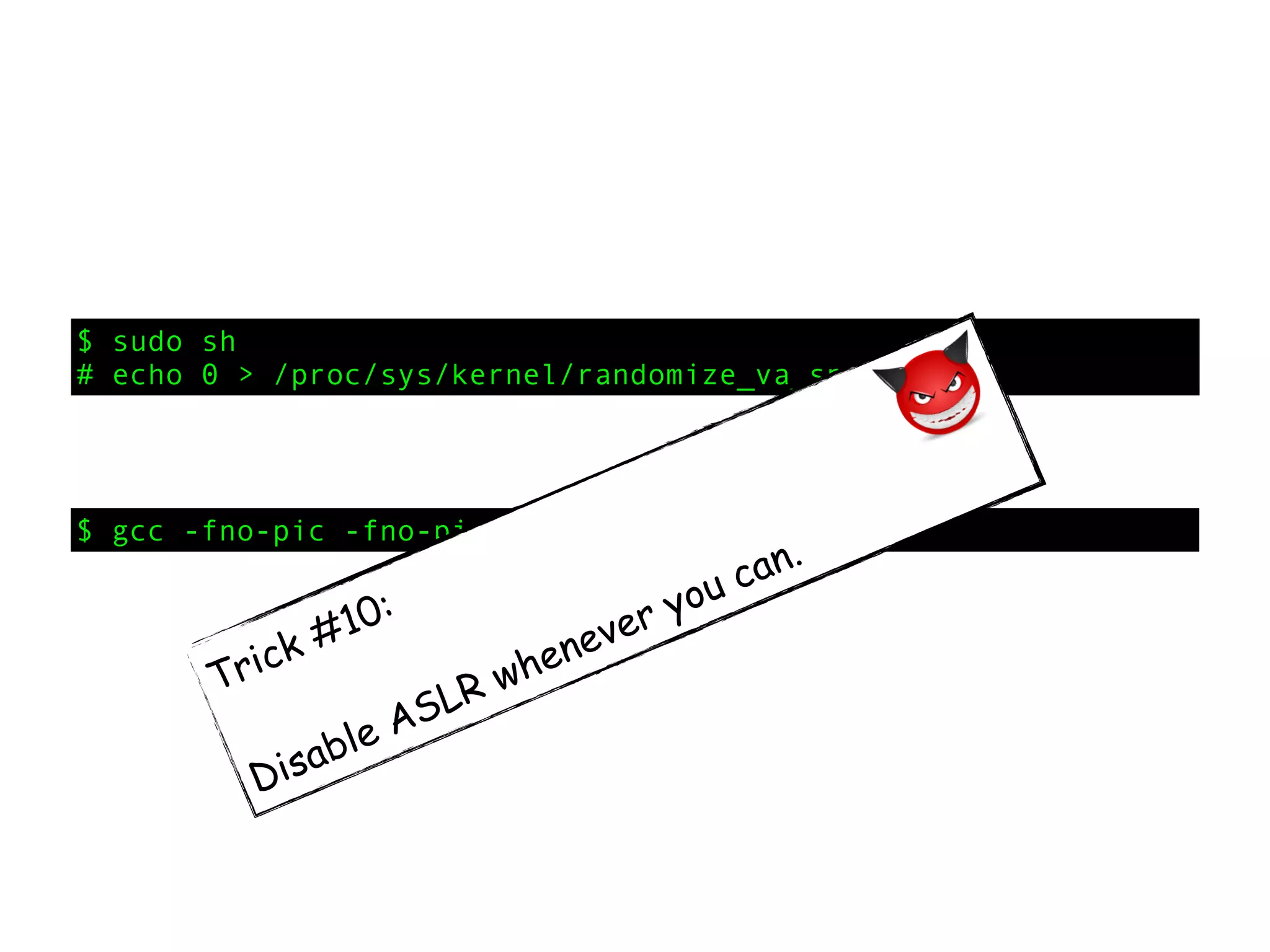 $ sudo sh
# echo 0 > /proc/sys/kernel/randomize_va_space
$ gcc -fno-pic -fno-pie -o launch launch.c
Trick #10:
Disable ASLR whenever you can.
 