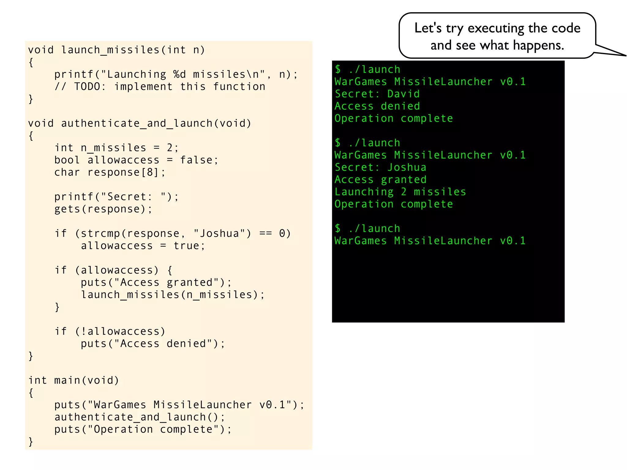$ ./launch
WarGames MissileLauncher v0.1
Secret:
void launch_missiles(int n)
{
printf("Launching %d missilesn", n);
// TODO: implement this function
}
void authenticate_and_launch(void)
{
int n_missiles = 2;
bool allowaccess = false;
char response[8];
printf("Secret: ");
gets(response);
if (strcmp(response, "Joshua") == 0)
allowaccess = true;
if (allowaccess) {
puts("Access granted");
launch_missiles(n_missiles);
}
if (!allowaccess)
puts("Access denied");
}
int main(void)
{
puts("WarGames MissileLauncher v0.1");
authenticate_and_launch();
puts("Operation complete");
}
Access granted
Launching 2 missiles
Operation complete
$ ./launch
WarGames MissileLauncher v0.1
Access denied
Operation complete
$ ./launch
WarGames MissileLauncher v0.1
Secret: Joshua
David
Let's try executing the code
and see what happens.
 