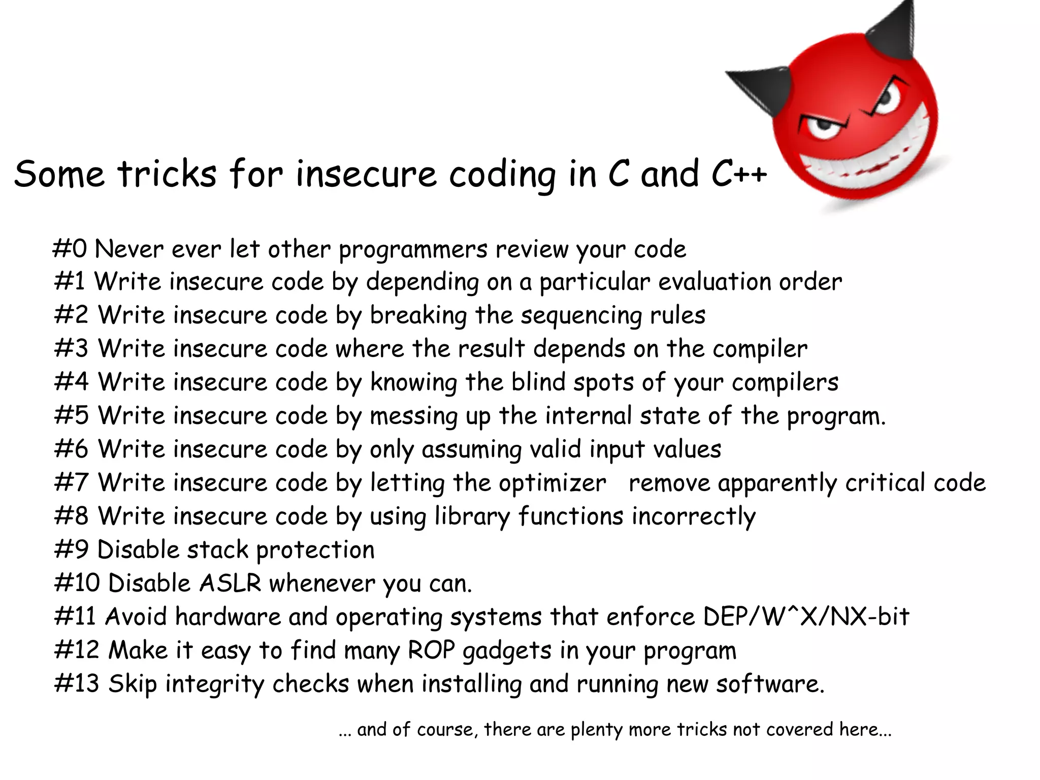 #1 Write insecure code by depending on a particular evaluation order
#2 Write insecure code by breaking the sequencing rules
#3 Write insecure code where the result depends on the compiler
#4 Write insecure code by knowing the blind spots of your compilers
#5 Write insecure code by messing up the internal state of the program.
#6 Write insecure code by only assuming valid input values
#7 Write insecure code by letting the optimizer remove apparently critical code
#8 Write insecure code by using library functions incorrectly
#9 Disable stack protection
#10 Disable ASLR whenever you can.
#11 Avoid hardware and operating systems that enforce DEP/W^X/NX-bit
#12 Make it easy to find many ROP gadgets in your program
#13 Skip integrity checks when installing and running new software.
Some tricks for insecure coding in C and C++
... and of course, there are plenty more tricks not covered here...
#0 Never ever let other programmers review your code
 
