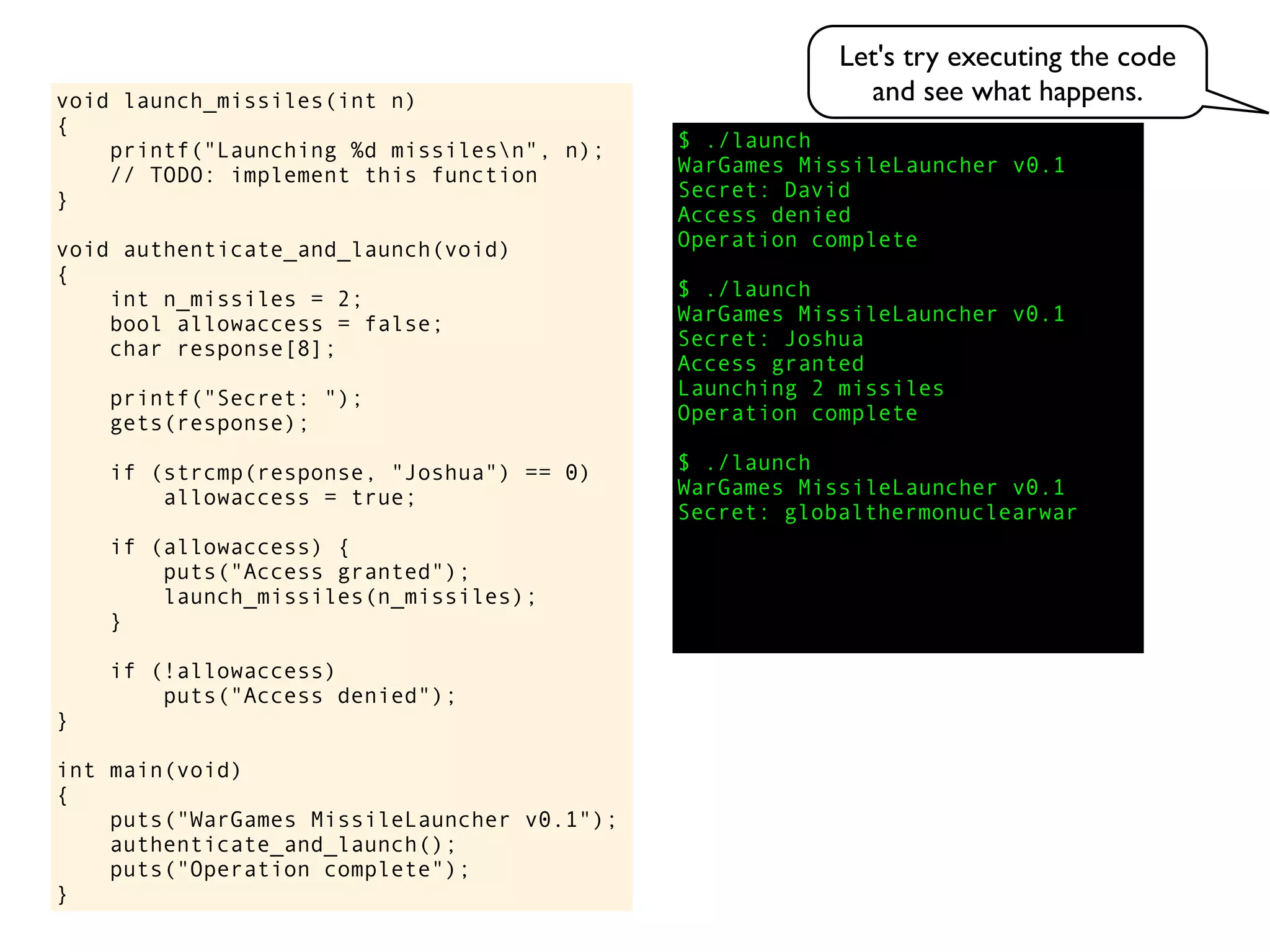 $ ./launch
WarGames MissileLauncher v0.1
Secret:
void launch_missiles(int n)
{
printf("Launching %d missilesn", n);
// TODO: implement this function
}
void authenticate_and_launch(void)
{
int n_missiles = 2;
bool allowaccess = false;
char response[8];
printf("Secret: ");
gets(response);
if (strcmp(response, "Joshua") == 0)
allowaccess = true;
if (allowaccess) {
puts("Access granted");
launch_missiles(n_missiles);
}
if (!allowaccess)
puts("Access denied");
}
int main(void)
{
puts("WarGames MissileLauncher v0.1");
authenticate_and_launch();
puts("Operation complete");
}
Access granted
Launching 2 missiles
Operation complete
$ ./launch
WarGames MissileLauncher v0.1
Secret: globalthermonuclearwar
Access denied
Operation complete
$ ./launch
WarGames MissileLauncher v0.1
Secret: Joshua
David
Let's try executing the code
and see what happens.
 