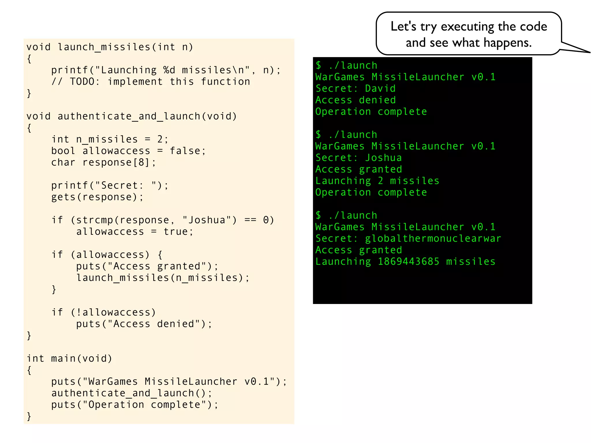 $ ./launch
WarGames MissileLauncher v0.1
Secret:
void launch_missiles(int n)
{
printf("Launching %d missilesn", n);
// TODO: implement this function
}
void authenticate_and_launch(void)
{
int n_missiles = 2;
bool allowaccess = false;
char response[8];
printf("Secret: ");
gets(response);
if (strcmp(response, "Joshua") == 0)
allowaccess = true;
if (allowaccess) {
puts("Access granted");
launch_missiles(n_missiles);
}
if (!allowaccess)
puts("Access denied");
}
int main(void)
{
puts("WarGames MissileLauncher v0.1");
authenticate_and_launch();
puts("Operation complete");
}
Access granted
Launching 2 missiles
Operation complete
$ ./launch
WarGames MissileLauncher v0.1
Secret: globalthermonuclearwar
Access denied
Operation complete
$ ./launch
WarGames MissileLauncher v0.1
Secret: Joshua
David
Access granted
Launching 1869443685 missiles
Let's try executing the code
and see what happens.
 