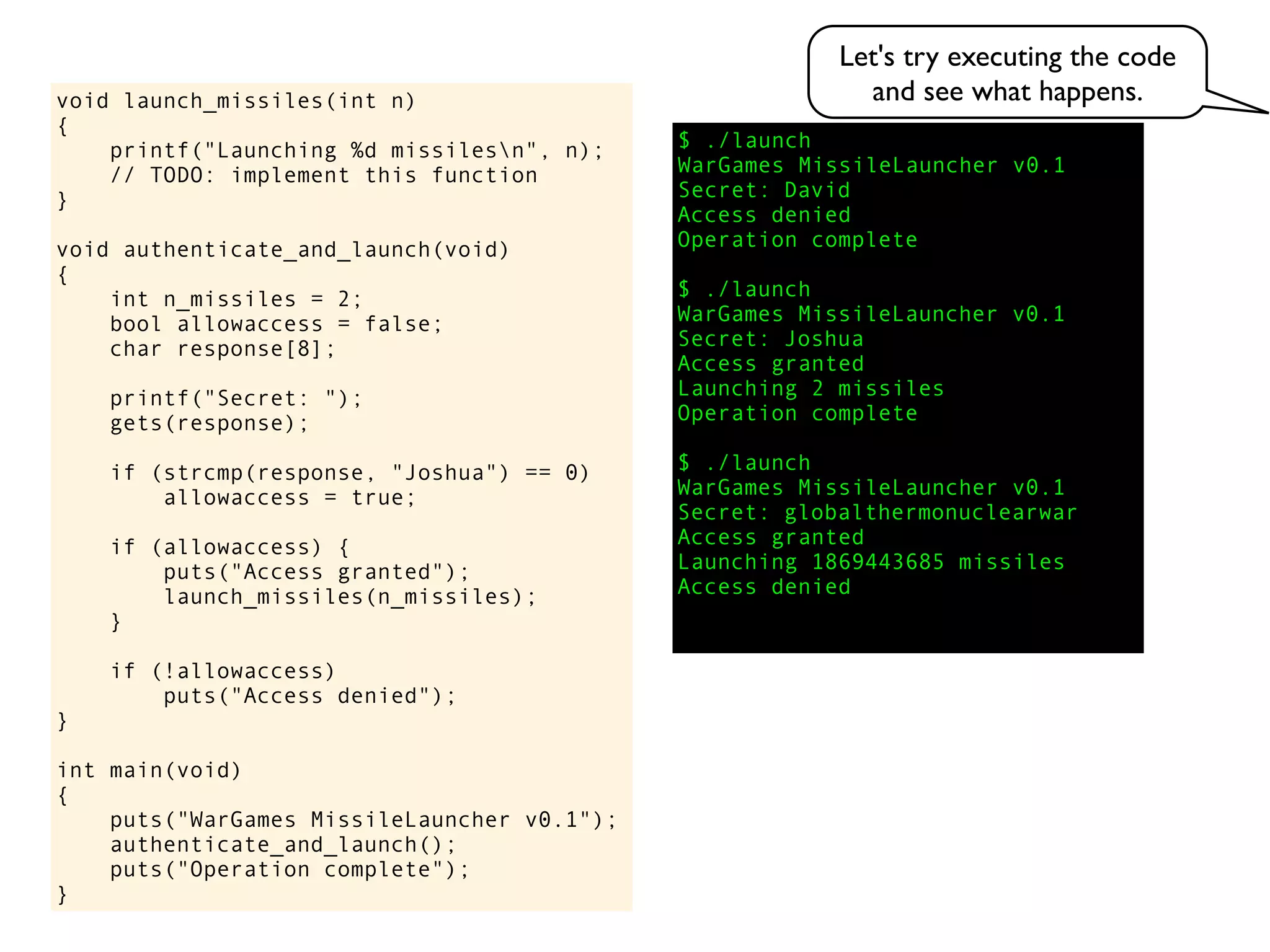 $ ./launch
WarGames MissileLauncher v0.1
Secret:
void launch_missiles(int n)
{
printf("Launching %d missilesn", n);
// TODO: implement this function
}
void authenticate_and_launch(void)
{
int n_missiles = 2;
bool allowaccess = false;
char response[8];
printf("Secret: ");
gets(response);
if (strcmp(response, "Joshua") == 0)
allowaccess = true;
if (allowaccess) {
puts("Access granted");
launch_missiles(n_missiles);
}
if (!allowaccess)
puts("Access denied");
}
int main(void)
{
puts("WarGames MissileLauncher v0.1");
authenticate_and_launch();
puts("Operation complete");
}
Access granted
Launching 2 missiles
Operation complete
$ ./launch
WarGames MissileLauncher v0.1
Secret: globalthermonuclearwar
Access denied
Operation complete
$ ./launch
WarGames MissileLauncher v0.1
Secret: Joshua
David
Access granted
Launching 1869443685 missiles
Access denied
Let's try executing the code
and see what happens.
 
