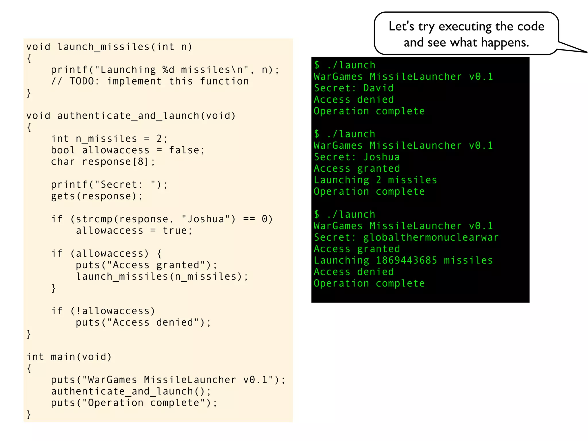 $ ./launch
WarGames MissileLauncher v0.1
Secret:
void launch_missiles(int n)
{
printf("Launching %d missilesn", n);
// TODO: implement this function
}
void authenticate_and_launch(void)
{
int n_missiles = 2;
bool allowaccess = false;
char response[8];
printf("Secret: ");
gets(response);
if (strcmp(response, "Joshua") == 0)
allowaccess = true;
if (allowaccess) {
puts("Access granted");
launch_missiles(n_missiles);
}
if (!allowaccess)
puts("Access denied");
}
int main(void)
{
puts("WarGames MissileLauncher v0.1");
authenticate_and_launch();
puts("Operation complete");
}
Operation complete
Access granted
Launching 2 missiles
Operation complete
$ ./launch
WarGames MissileLauncher v0.1
Secret: globalthermonuclearwar
Access denied
Operation complete
$ ./launch
WarGames MissileLauncher v0.1
Secret: Joshua
David
Access granted
Launching 1869443685 missiles
Access denied
Let's try executing the code
and see what happens.
 