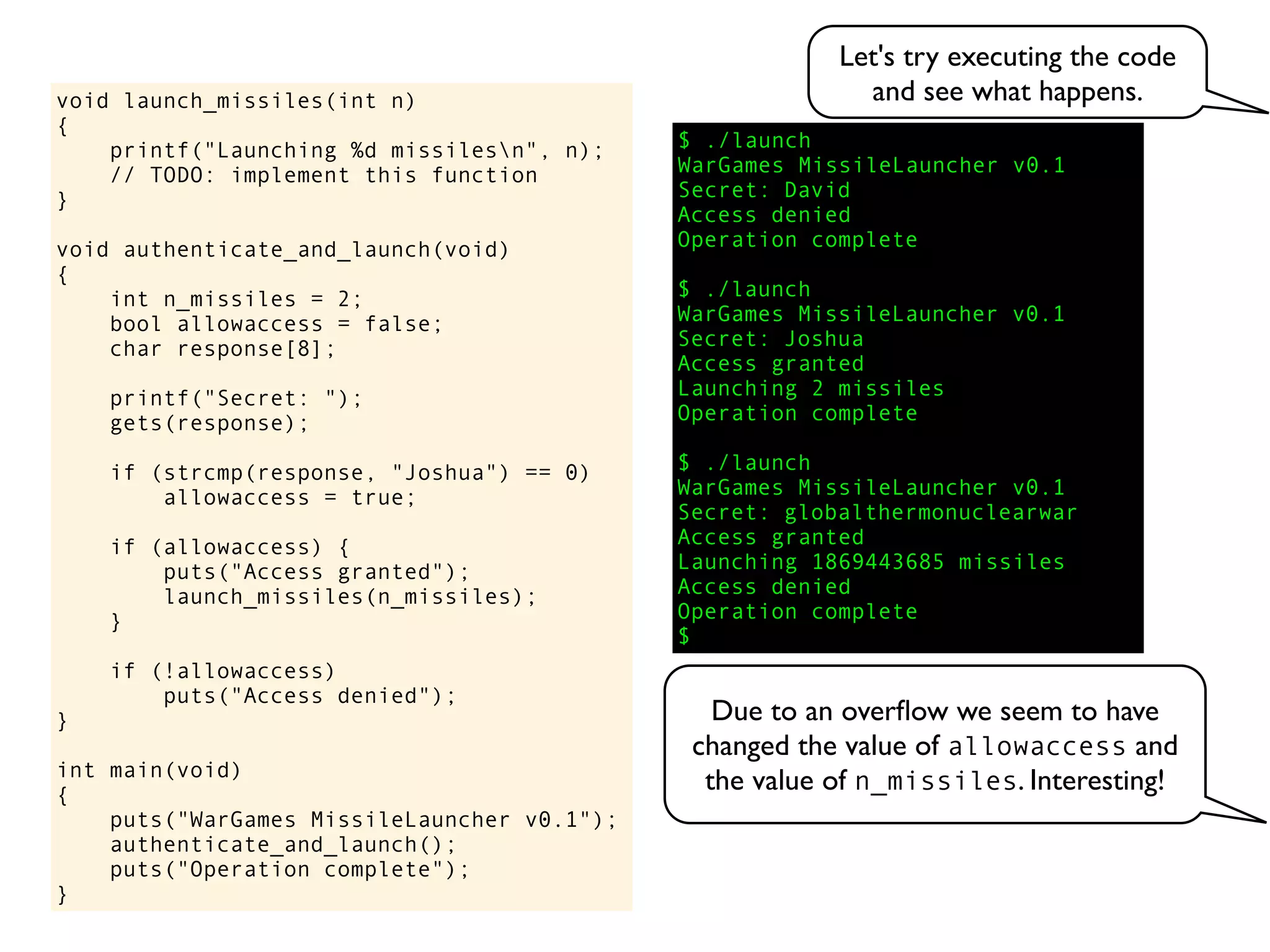 $ ./launch
WarGames MissileLauncher v0.1
Secret:
void launch_missiles(int n)
{
printf("Launching %d missilesn", n);
// TODO: implement this function
}
void authenticate_and_launch(void)
{
int n_missiles = 2;
bool allowaccess = false;
char response[8];
printf("Secret: ");
gets(response);
if (strcmp(response, "Joshua") == 0)
allowaccess = true;
if (allowaccess) {
puts("Access granted");
launch_missiles(n_missiles);
}
if (!allowaccess)
puts("Access denied");
}
int main(void)
{
puts("WarGames MissileLauncher v0.1");
authenticate_and_launch();
puts("Operation complete");
}
Operation complete
$
Access granted
Launching 2 missiles
Operation complete
$ ./launch
WarGames MissileLauncher v0.1
Secret: globalthermonuclearwar
Access denied
Operation complete
$ ./launch
WarGames MissileLauncher v0.1
Secret: Joshua
David
Access granted
Launching 1869443685 missiles
Access denied
Let's try executing the code
and see what happens.
Due to an overﬂow we seem to have
changed the value of allowaccess and
the value of n_missiles. Interesting!
 