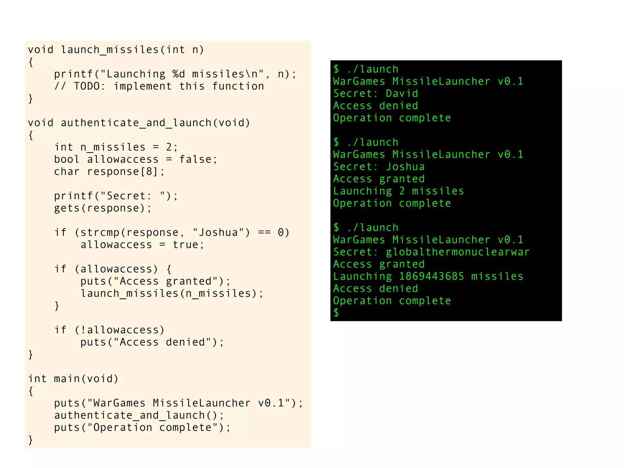 void launch_missiles(int n)
{
printf("Launching %d missilesn", n);
// TODO: implement this function
}
void authenticate_and_launch(void)
{
int n_missiles = 2;
bool allowaccess = false;
char response[8];
printf("Secret: ");
gets(response);
if (strcmp(response, "Joshua") == 0)
allowaccess = true;
if (allowaccess) {
puts("Access granted");
launch_missiles(n_missiles);
}
if (!allowaccess)
puts("Access denied");
}
int main(void)
{
puts("WarGames MissileLauncher v0.1");
authenticate_and_launch();
puts("Operation complete");
}
$ ./launch
WarGames MissileLauncher v0.1
Secret: David
Access denied
Operation complete
$ ./launch
WarGames MissileLauncher v0.1
Secret: Joshua
Access granted
Launching 2 missiles
Operation complete
$ ./launch
WarGames MissileLauncher v0.1
Secret: globalthermonuclearwar
Access granted
Launching 1869443685 missiles
Access denied
Operation complete
$
 