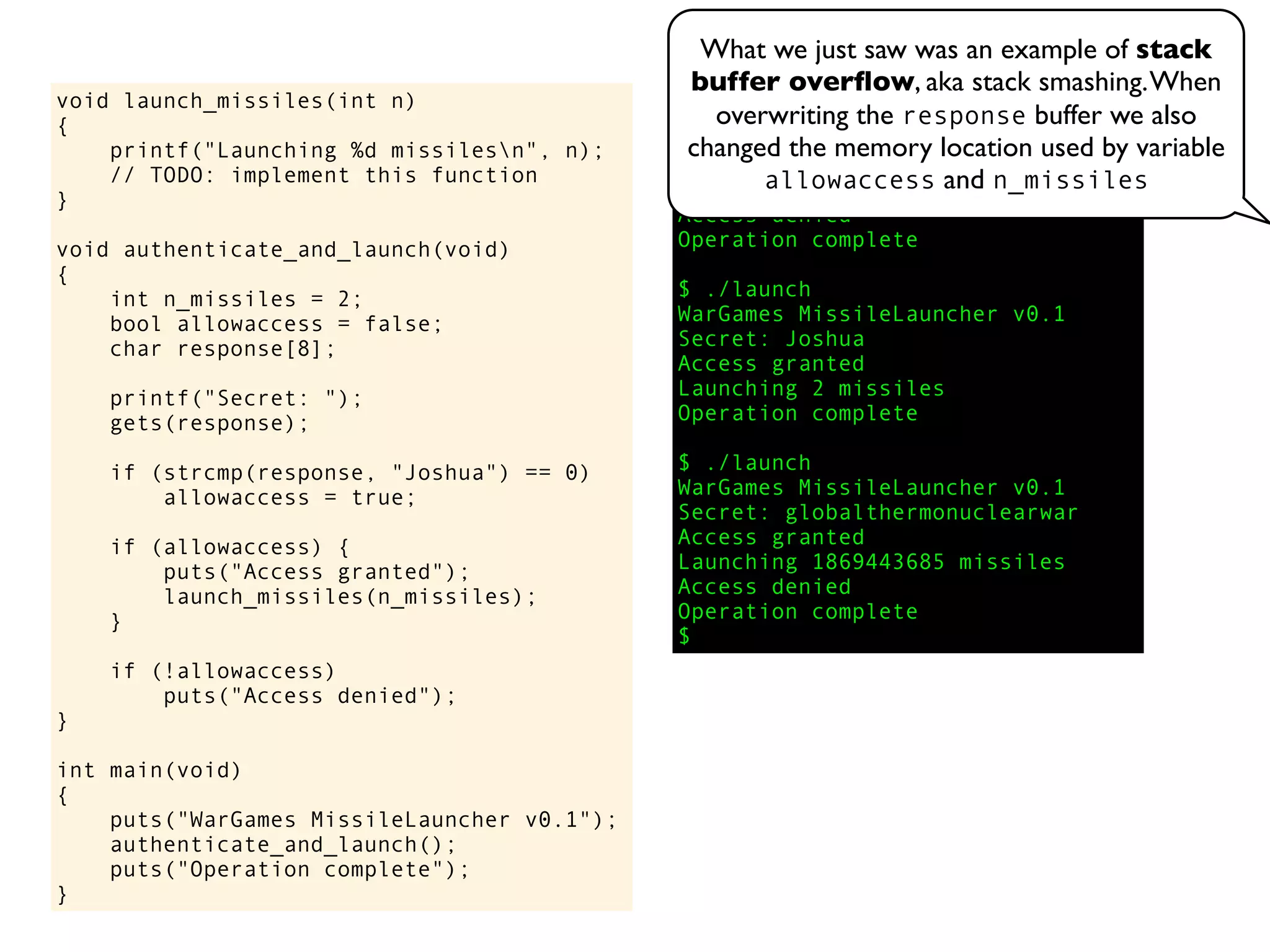 void launch_missiles(int n)
{
printf("Launching %d missilesn", n);
// TODO: implement this function
}
void authenticate_and_launch(void)
{
int n_missiles = 2;
bool allowaccess = false;
char response[8];
printf("Secret: ");
gets(response);
if (strcmp(response, "Joshua") == 0)
allowaccess = true;
if (allowaccess) {
puts("Access granted");
launch_missiles(n_missiles);
}
if (!allowaccess)
puts("Access denied");
}
int main(void)
{
puts("WarGames MissileLauncher v0.1");
authenticate_and_launch();
puts("Operation complete");
}
$ ./launch
WarGames MissileLauncher v0.1
Secret: David
Access denied
Operation complete
$ ./launch
WarGames MissileLauncher v0.1
Secret: Joshua
Access granted
Launching 2 missiles
Operation complete
$ ./launch
WarGames MissileLauncher v0.1
Secret: globalthermonuclearwar
Access granted
Launching 1869443685 missiles
Access denied
Operation complete
$
What we just saw was an example of stack
buffer overﬂow, aka stack smashing.When
overwriting the response buffer we also
changed the memory location used by variable
allowaccess and n_missiles
 