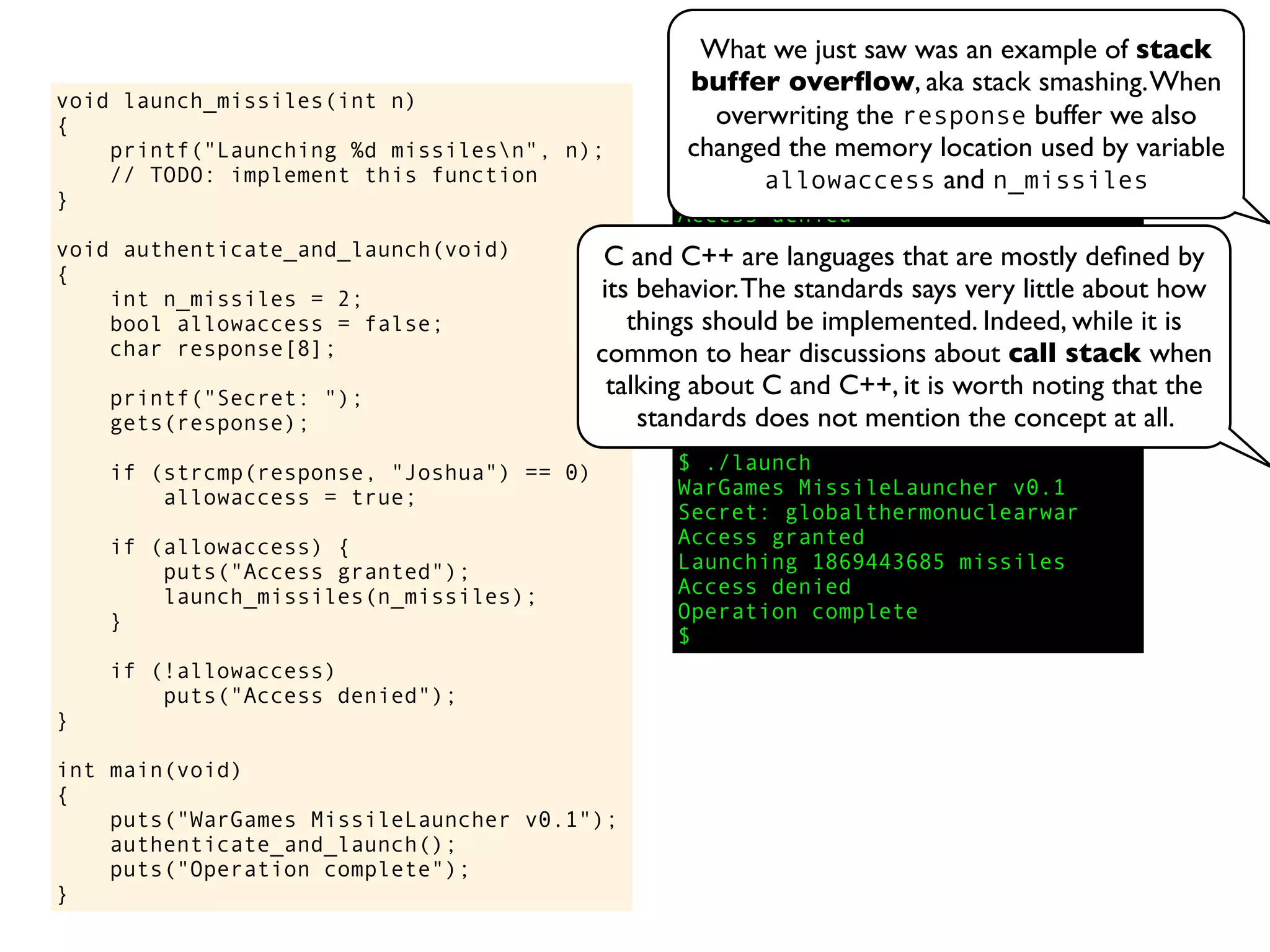 void launch_missiles(int n)
{
printf("Launching %d missilesn", n);
// TODO: implement this function
}
void authenticate_and_launch(void)
{
int n_missiles = 2;
bool allowaccess = false;
char response[8];
printf("Secret: ");
gets(response);
if (strcmp(response, "Joshua") == 0)
allowaccess = true;
if (allowaccess) {
puts("Access granted");
launch_missiles(n_missiles);
}
if (!allowaccess)
puts("Access denied");
}
int main(void)
{
puts("WarGames MissileLauncher v0.1");
authenticate_and_launch();
puts("Operation complete");
}
$ ./launch
WarGames MissileLauncher v0.1
Secret: David
Access denied
Operation complete
$ ./launch
WarGames MissileLauncher v0.1
Secret: Joshua
Access granted
Launching 2 missiles
Operation complete
$ ./launch
WarGames MissileLauncher v0.1
Secret: globalthermonuclearwar
Access granted
Launching 1869443685 missiles
Access denied
Operation complete
$
C and C++ are languages that are mostly deﬁned by
its behavior.The standards says very little about how
things should be implemented. Indeed, while it is
common to hear discussions about call stack when
talking about C and C++, it is worth noting that the
standards does not mention the concept at all.
What we just saw was an example of stack
buffer overﬂow, aka stack smashing.When
overwriting the response buffer we also
changed the memory location used by variable
allowaccess and n_missiles
 