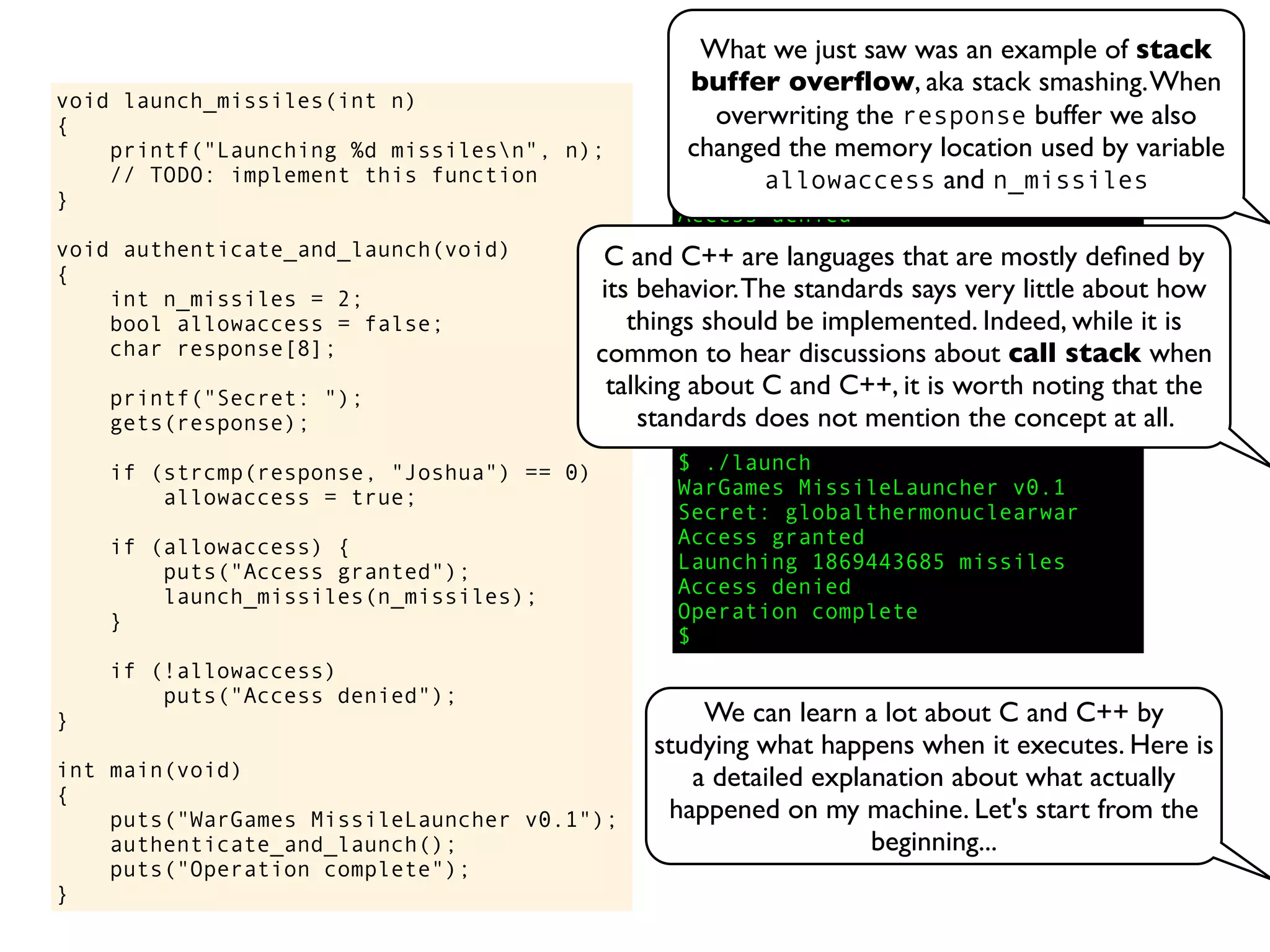 void launch_missiles(int n)
{
printf("Launching %d missilesn", n);
// TODO: implement this function
}
void authenticate_and_launch(void)
{
int n_missiles = 2;
bool allowaccess = false;
char response[8];
printf("Secret: ");
gets(response);
if (strcmp(response, "Joshua") == 0)
allowaccess = true;
if (allowaccess) {
puts("Access granted");
launch_missiles(n_missiles);
}
if (!allowaccess)
puts("Access denied");
}
int main(void)
{
puts("WarGames MissileLauncher v0.1");
authenticate_and_launch();
puts("Operation complete");
}
$ ./launch
WarGames MissileLauncher v0.1
Secret: David
Access denied
Operation complete
$ ./launch
WarGames MissileLauncher v0.1
Secret: Joshua
Access granted
Launching 2 missiles
Operation complete
$ ./launch
WarGames MissileLauncher v0.1
Secret: globalthermonuclearwar
Access granted
Launching 1869443685 missiles
Access denied
Operation complete
$
C and C++ are languages that are mostly deﬁned by
its behavior.The standards says very little about how
things should be implemented. Indeed, while it is
common to hear discussions about call stack when
talking about C and C++, it is worth noting that the
standards does not mention the concept at all.
We can learn a lot about C and C++ by
studying what happens when it executes. Here is
a detailed explanation about what actually
happened on my machine. Let's start from the
beginning...
What we just saw was an example of stack
buffer overﬂow, aka stack smashing.When
overwriting the response buffer we also
changed the memory location used by variable
allowaccess and n_missiles
 