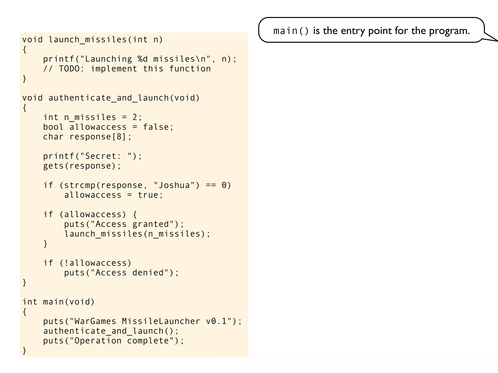void launch_missiles(int n)
{
printf("Launching %d missilesn", n);
// TODO: implement this function
}
void authenticate_and_launch(void)
{
int n_missiles = 2;
bool allowaccess = false;
char response[8];
printf("Secret: ");
gets(response);
if (strcmp(response, "Joshua") == 0)
allowaccess = true;
if (allowaccess) {
puts("Access granted");
launch_missiles(n_missiles);
}
if (!allowaccess)
puts("Access denied");
}
int main(void)
{
puts("WarGames MissileLauncher v0.1");
authenticate_and_launch();
puts("Operation complete");
}
main() is the entry point for the program.
 