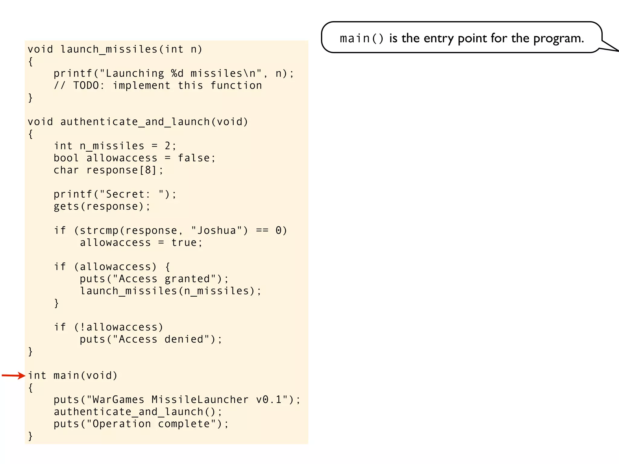 void launch_missiles(int n)
{
printf("Launching %d missilesn", n);
// TODO: implement this function
}
void authenticate_and_launch(void)
{
int n_missiles = 2;
bool allowaccess = false;
char response[8];
printf("Secret: ");
gets(response);
if (strcmp(response, "Joshua") == 0)
allowaccess = true;
if (allowaccess) {
puts("Access granted");
launch_missiles(n_missiles);
}
if (!allowaccess)
puts("Access denied");
}
int main(void)
{
puts("WarGames MissileLauncher v0.1");
authenticate_and_launch();
puts("Operation complete");
}
main() is the entry point for the program.
 