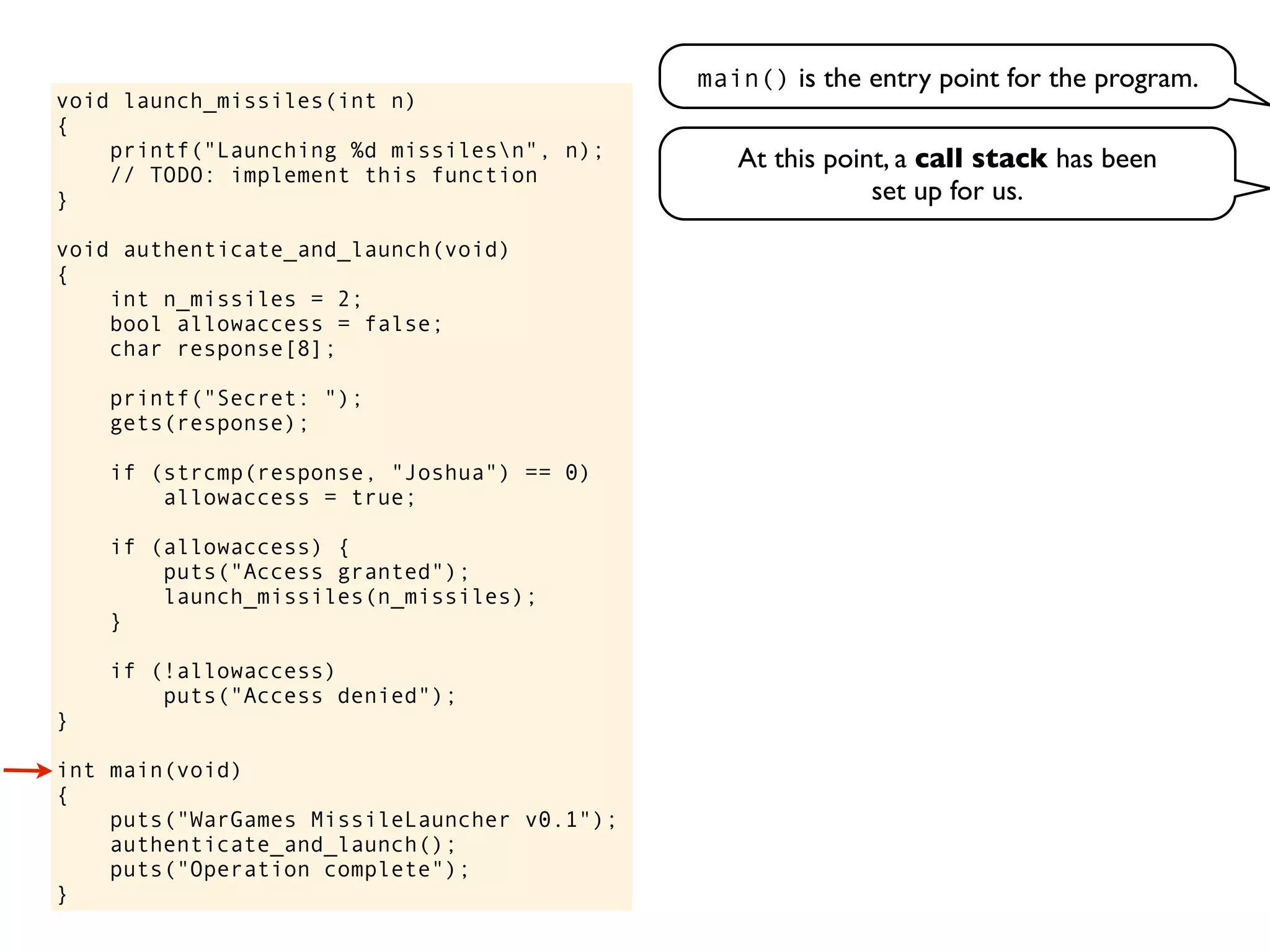 void launch_missiles(int n)
{
printf("Launching %d missilesn", n);
// TODO: implement this function
}
void authenticate_and_launch(void)
{
int n_missiles = 2;
bool allowaccess = false;
char response[8];
printf("Secret: ");
gets(response);
if (strcmp(response, "Joshua") == 0)
allowaccess = true;
if (allowaccess) {
puts("Access granted");
launch_missiles(n_missiles);
}
if (!allowaccess)
puts("Access denied");
}
int main(void)
{
puts("WarGames MissileLauncher v0.1");
authenticate_and_launch();
puts("Operation complete");
}
main() is the entry point for the program.
At this point, a call stack has been
set up for us.
 