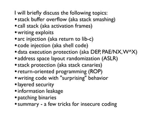 I will brieﬂy discuss the following topics:
•stack buffer overﬂow (aka stack smashing)
•call stack (aka activation frames)
•writing exploits
•arc injection (aka return to lib-c)
•code injection (aka shell code)
•data execution protection (aka DEP, PAE/NX,W^X)
•address space layout randomization (ASLR)
•stack protection (aka stack canaries)
•return-oriented programming (ROP)
•writing code with "surprising" behavior
•layered security
•information leakage
•patching binaries
•summary - a few tricks for insecure coding
 
