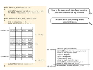 void launch_missiles(int n)
{
printf("Launching %d missilesn", n);
// TODO: implement this function
}
void authenticate_and_launch(void)
{
int n_missiles = 2;
bool allowaccess = false;
char response[8];
printf("Secret: ");
gets(response);
if (strcmp(response, "Joshua") == 0)
allowaccess = true;
if (allowaccess) {
puts("Access granted");
launch_missiles(n_missiles);
}
if (!allowaccess)
puts("Access denied");
}
int main(void)
{
puts("WarGames MissileLauncher v0.1");
authenticate_and_launch();
puts("Operation complete");
}
allowaccess (1 byte)
response (8 bytes)
n_missiles (4 bytes)
return address, next intruction in _start
pointer to stack frame for _start
high address
low address
return address, next intruction in _main
pointer to stack frame for _main
pointer to the response buffer
return address, authenticate_and_launch()
(whatever gets() needs to do)
0x50 0xfa 0xff 0xbf
0x00 0x40 0xfc 0xb7
0x00 0x00 0x00 0x00
0x00 0x39 0xe1 0xb7
0x88 0xfa 0xff 0xbf
0xa0 0x29 0xff 0xb7
0x02 0x00 0x00 0x00
0x00 0x40 0xfc 0x00
0x00 0x00 0x00 0x00
0x00 0x00 0x00 0x00
0x88 0xfa 0xff 0xbf
0x5b 0x85 0x04 0x08
0xbffffa40
0xbffffa6c
A lot of this is just padding due to
alignment issues.
Here is the exact stack data I got one time
I executed the code on my machine.
 