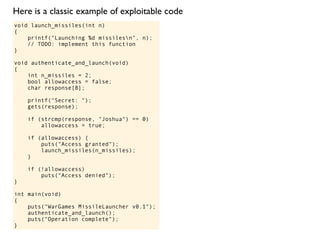 void launch_missiles(int n)
{
printf("Launching %d missilesn", n);
// TODO: implement this function
}
void authenticate_and_launch(void)
{
int n_missiles = 2;
bool allowaccess = false;
char response[8];
printf("Secret: ");
gets(response);
if (strcmp(response, "Joshua") == 0)
allowaccess = true;
if (allowaccess) {
puts("Access granted");
launch_missiles(n_missiles);
}
if (!allowaccess)
puts("Access denied");
}
int main(void)
{
puts("WarGames MissileLauncher v0.1");
authenticate_and_launch();
puts("Operation complete");
}
Here is a classic example of exploitable code
 